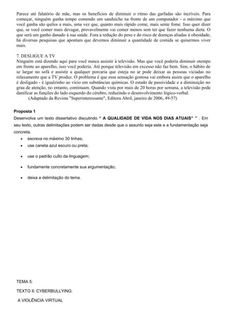 Parece até falatório de mãe, mas os benefícios de diminuir o ritmo das garfadas são incríveis. Para
começar, ninguém ganha tempo comendo um sanduíche na frente de um computador - o máximo que
você ganha são quilos a mais, uma vez que, quanto mais rápido come, mais sente fome. Isso quer dizer
que, se você comer mais devagar, provavelmente vai comer menos sem ter que fazer nenhuma dieta. O
que será um ganho danado à sua saúde. Fora a redução do peso e do risco de doenças aliadas à obesidade,
há diversas pesquisas que apontam que devemos diminuir a quantidade de comida se quisermos viver
mais.
7. DESLIGUE A TV
Ninguém está dizendo aqui para você nunca assistir à televisão. Mas que você poderia diminuir otempo
em frente ao aparelho, isso você poderia. Até porque televisão em excesso não faz bem. Sim, o hábito de
se largar no sofá e assistir a qualquer porcaria que esteja no ar pode deixar as pessoas viciadas no
relaxamento que a TV produz. O problema é que essa sensação gostosa vai embora assim que o aparelho
é desligado - é igualzinho ao vício em substâncias químicas. O estado de passividade e a diminuição no
grau de atenção, no entanto, continuam. Quando vista por mais de 20 horas por semana, a televisão pode
danificar as funções do lado esquerdo do cérebro, reduzindo o desenvolvimento lógico-verbal.
(Adaptado da Revista "Superinteressante", Editora Abril, janeiro de 2006, 49-57)
Proposta 1
Desenvolva um texto dissertativo discutindo “ A QUALIDADE DE VIDA NOS DIAS ATUAIS” ” . Em
seu texto, outras delimitações podem ser dadas desde que o assunto seja este e a fundamentação seja
concreta.
• escreva no máximo 30 linhas;
• use caneta azul escuro ou preta;
• use o padrão culto da linguagem;
• fundamente concretamente sua argumentação;
• deixa a delimitação do tema.
TEMA 5:
TEXTO II: CYBERBULLYING:
A VIOLÊNCIA VIRTUAL
 