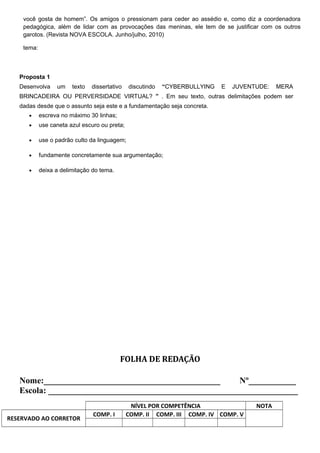 você gosta de homem”. Os amigos o pressionam para ceder ao assédio e, como diz a coordenadora
pedagógica, além de lidar com as provocações das meninas, ele tem de se justificar com os outros
garotos. (Revista NOVA ESCOLA. Junho/julho, 2010)
tema:
Proposta 1
Desenvolva um texto dissertativo discutindo “CYBERBULLYING E JUVENTUDE: MERA
BRINCADEIRA OU PERVERSIDADE VIRTUAL? ” . Em seu texto, outras delimitações podem ser
dadas desde que o assunto seja este e a fundamentação seja concreta.
• escreva no máximo 30 linhas;
• use caneta azul escuro ou preta;
• use o padrão culto da linguagem;
• fundamente concretamente sua argumentação;
• deixa a delimitação do tema.
FOLHA DE REDAÇÃO
Nome:_________________________________________ Nº___________
Escola: __________________________________________________________
NÍVEL POR COMPETÊNCIA NOTA
RESERVADO AO CORRETOR
COMP. I COMP. II COMP. III COMP. IV COMP. V
 