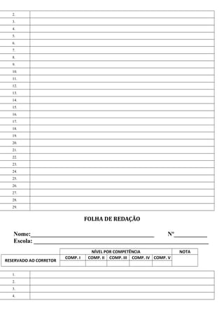 2.
3.
4.
5.
6.
7.
8.
9.
10.
11.
12.
13.
14.
15.
16.
17.
18.
19.
20.
21.
22.
23.
24.
25.
26.
27.
28.
29.
FOLHA DE REDAÇÃO
Nome:_________________________________________ Nº___________
Escola: __________________________________________________________
NÍVEL POR COMPETÊNCIA NOTA
RESERVADO AO CORRETOR
COMP. I COMP. II COMP. III COMP. IV COMP. V
1.
2.
3.
4.
 