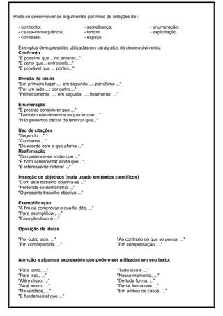 Pode-se desenvolver os argumentos por meio de relações de :
- confronto;
- causa-consequência;
- contraste;
- semelhança;
- tempo;
- espaço;
- enumeração;
- explicitação.
Exemplos de expressões utilizadas em parágrafos de desenvolvimento:
Confronto
"É possível que... no entanto..."
"É certo que... entretanto..."
"É provável que ... porém..."
Divisão de idéias
"Em primeiro lugar ...; em segundo ...; por último ..."
"Por um lado ...; por outro ..."
"Primeiramente, ...; em seguida, ...; finalmente, ..."
Enumeração
"É preciso considerar que ..."
"Também não devemos esquecer que ..."
"Não podemos deixar de lembrar que..."
Uso de citações
"Segundo ..."
"Conforme ..."
"De acordo com o que afirma ..."
Reafirmação
"Compreende-se então que ..."
"É bom acrescentar ainda que ..".
"É interessante reiterar ..."
Inserção de objetivos (mais usado em textos científicos)
"Com este trabalho objetiva-se ..."
"Pretende-se demonstrar ..."
"O presente trabalho objetiva ..."
Exemplificação
"A fim de comprovar o que foi dito, ..."
"Para exemplificar, ..."
"Exemplo disso é ..."
Oposição de ideias
"Por outro lado, ..."
"Em contrapartida, ..."
"Ao contrário do que se pensa, ..."
"Em compensação, ..."
Atenção a algumas expressões que podem ser utilizadas em seu texto:
"Para tanto, ..."
"Para isso, ..."
"Além disso, ..."
"Se é assim, ..."
"Na verdade, ..."
"É fundamental que ..."
"Tudo isso é ..."
"Nesse momento, ..."
"De toda forma, ..."
"De tal forma que ..."
"Em ambos os casos, ..."
 