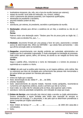 Redação Oficial MPU
Página 10 Prof. Maria Tereza
 localizadores temporais: dia, mês, ano e hora da reunião (sempre por extenso);
 espaço da reunião: local (sede da instituição, rua, número, cidade);
 nome e sobrenome das pessoas presentes, com respectivas qualificações;
 declarações do presidente e secretário;
 assuntos tratados (ordem do dia);
 fecho;
 assinaturas, por extenso, do presidente, secretário e participantes da reunião.
9. Declaração: utilizada para afirmar a existência de um fato; a existência ou não de um
direito.
Forma
Pode-se iniciar uma declaração assim: “Declaro para fins de prova junto ao órgão tal...”,
“Declaro, para os devidos fins, que...”, ...
10.Atestado: documento firmado por uma pessoa a favor de outra, asseverando a verdade
acerca de determinado fato. Difere da CERTIDÃO – que atesta fatos permanentes – visto
que afirma convicção sobre os transitórios.
11.Despacho: encaminhamento com decisão proferida por autoridade administrativa em
matéria que lhe é submetida à apreciação. É muito empregado na tramitação de processos.
Pode conter apenas: aprovo, defiro, em termos, de acordo ou ser redigido de forma mais
complexa.
Forma
Segue o padrão ofício, incluindo-se o nome do interessado e o número do processo e
suprimindo-se o vocativo e o fecho.
12. Edital: ato pelo qual se publica pela imprensa, ou em lugares públicos, certa notícia, fato
ou ordenança que deve ser divulgada para conhecimento das pessoas nele mencionadas e
de outras tantas que possam ter interesse pelo assunto.
Forma
 timbre do órgão que o expede;
 título: denominação do ato: Edital nº ... de ... de 20XX;
 ementa: facultativa;
 texto: desenvolvimento do assunto tratado. Havendo muitos parágrafos, recomenda-se
numerá-los com algarismos arábicos, exceto o primeiro que não se numera;
 local e data: se a data não for colocada junto ao título, deve aparecer após o texto;
 assinatura: nome da autoridade competente, com indicação do cargo que ocupa.
13.Ordem de Serviço: uma instrução (ato interno) dada a servidor ou órgão administrativo.
Encerra orientações a serem tomadas pela chefia para execução de serviços ou
desempenho de encargos. É o documento, o ato pelo qual se determinam providências a
serem cumpridas por órgãos subordinados.
Forma
 título: Ordem de Serviço nº …...., de …... de …...................... de 20XX (Em caixa-alta e
centralizado);
 texto;
 