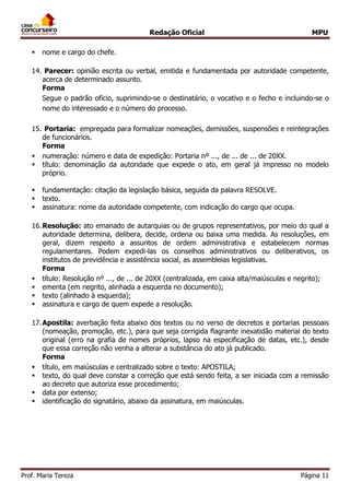 Redação Oficial MPU
Prof. Maria Tereza Página 11
 nome e cargo do chefe.
14. Parecer: opinião escrita ou verbal, emitida e fundamentada por autoridade competente,
acerca de determinado assunto.
Forma
Segue o padrão ofício, suprimindo-se o destinatário, o vocativo e o fecho e incluindo-se o
nome do interessado e o número do processo.
15. Portaria: empregada para formalizar nomeações, demissões, suspensões e reintegrações
de funcionários.
Forma
 numeração: número e data de expedição: Portaria nº ..., de ... de ... de 20XX.
 título: denominação da autoridade que expede o ato, em geral já impresso no modelo
próprio.
 fundamentação: citação da legislação básica, seguida da palavra RESOLVE.
 texto.
 assinatura: nome da autoridade competente, com indicação do cargo que ocupa.
16.Resolução: ato emanado de autarquias ou de grupos representativos, por meio do qual a
autoridade determina, delibera, decide, ordena ou baixa uma medida. As resoluções, em
geral, dizem respeito a assuntos de ordem administrativa e estabelecem normas
regulamentares. Podem expedi-las os conselhos administrativos ou deliberativos, os
institutos de previdência e assistência social, as assembleias legislativas.
Forma
 título: Resolução nº ..., de ... de 20XX (centralizada, em caixa alta/maiúsculas e negrito);
 ementa (em negrito, alinhada a esquerda no documento);
 texto (alinhado à esquerda);
 assinatura e cargo de quem expede a resolução.
17.Apostila: averbação feita abaixo dos textos ou no verso de decretos e portarias pessoais
(nomeação, promoção, etc.), para que seja corrigida flagrante inexatidão material do texto
original (erro na grafia de nomes próprios, lapso na especificação de datas, etc.), desde
que essa correção não venha a alterar a substância do ato já publicado.
Forma
 título, em maiúsculas e centralizado sobre o texto: APOSTILA;
 texto, do qual deve constar a correção que está sendo feita, a ser iniciada com a remissão
ao decreto que autoriza esse procedimento;
 data por extenso;
 identificação do signatário, abaixo da assinatura, em maiúsculas.
 