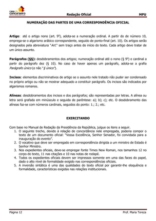 Redação Oficial MPU
Página 12 Prof. Maria Tereza
NUMERAÇÃO DAS PARTES DE UMA CORRESPONDÊNCIA OFICIAL
Artigo: até o artigo nono (art. 9o
), adota-se a numeração ordinal. A partir do de número 10,
emprega-se o algarismo arábico correspondente, seguido de ponto-final (art. 10). Os artigos serão
designados pela abreviatura "Art." sem traço antes do início do texto. Cada artigo deve tratar de
um único assunto.
Parágrafos (§§): desdobramentos dos artigos; numeração ordinal até o nono (§ 9o
) e cardinal a
partir do parágrafo dez (§ 10). No caso de haver apenas um parágrafo, adota-se a grafia
Parágrafo único (e não "§ único").
Incisos: elementos discriminativos de artigo se o assunto nele tratado não puder ser condensado
no próprio artigo ou não se mostrar adequado a constituir parágrafo. Os incisos são indicados por
algarismos romanos.
Alíneas: desdobramentos dos incisos e dos parágrafos; são representadas por letras. A alínea ou
letra será grafada em minúsculo e seguida de parêntese: a); b); c); etc. O desdobramento das
alíneas faz-se com números cardinais, seguidos do ponto: 1.; 2.; etc.
EXERCITANDO
Com base no Manual de Redação da Presidência da República, julgue os itens a seguir.
1. O seguinte trecho, devido à relação de concordância nele empregada, poderia compor o
texto de um documento oficial: “Vossa Excelência, Senhor Senador, foi convidada para a
inauguração do evento”.
2. O vocativo que deve ser empregado em correspondência dirigida a um ministro de Estado é
Senhor Ministro.
3. Nos expedientes oficiais, deve-se empregar fonte Times New Roman, nos tamanhos 12 no
corpo do texto, 11 nas citações e 10 nas notas de rodapé.
4. Todos os expedientes oficiais devem ser impressos somente em uma das faces do papel,
dado o alto nível de formalidade exigido nas correspondências oficiais.
5. A inversão sintática é uma das qualidades do texto oficial por garantir-lhe eloquência e
formalidade, características exigidas nas relações institucionais.
 