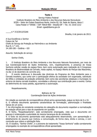 Redação Oficial MPU
Prof. Maria Tereza Página 13
Texto 1
Serviço Público Federal
Instituto Brasileiro do Meio Ambiente e dos Recursos Naturais Renováveis
SCEN – Setor de Clubes Esportivos Norte, trecho 02, Ed. Sede do Ibama, bloco I
Caixa Postal n.º 09566 – CEP 70818-900 – Brasília-DF – Tel.: 61 3316-1212
Email: cgaa@ibama.gov.br
_____n.º 313/2012/CGAA
Brasília, 6 de janeiro de 2013.
A Sua Excelência o Senhor
Fulano de Tal
Chefe do Serviço de Proteção ao Patrimônio e ao Ambiente
Rua D, n.° 123,
34.100-100 – Goiânia – GO
Assunto: Solicitação de serviço
Senhor Chefe,
1. O Instituto Brasileiro do Meio Ambiente e dos Recursos Naturais Renováveis, por meio de
sua Coordenação-Geral de Ações Ambientais, vem, respeitosamente, à presença de Vossa
Senhoria solicitar cessão do espaço físico, bem como autorização para realização do X Congresso
Brasileiro de Biodiversidade do Cerrado, nesta capital, no Espaço Aberto do Parque das Nascentes,
no dia 12 de dezembro do corrente ano.
2. O evento destina-se à discussão das diretrizes do Programa de Meio Ambiente para o
Cerrado brasileiro, que conta com a participação efetiva da sociedade civil organizada, sobretudo
de ONGs e entidades de proteção ambiental, bem como das secretarias estaduais e municipais no
entorno do bioma cerrado brasileiro, convidadas a oferecer sua contribuição para o evento. Certos
do deferimento do nosso pedido, aguardamos a autorização.
Respeitosamente,
Beltrano de Tal
Coordenação-Geral de Ações Ambientais
Em relação ao exemplo de correspondência oficial acima apresentado, julgue os itens de 6 a 10.
6. O referido documento apresenta características de formatação, padronização e finalidade
típicas de um aviso.
7. As informações do remetente constantes do cabeçalho do documento respeitam a normatização
da redação oficial para o tipo de expediente em questão.
8. O fecho, “Respeitosamente”, está corretamente empregado, visto que o documento em
apareço é endereçado a autoridade de mesma hierarquia da do remetente.
9. O texto do documento apresentado está adequadamente desenvolvido, com apresentação e
detalhamento do assunto que motivou a comunicação, de forma clara, direta e concisa, e com
conclusão que reitera a solicitação feita.
10. O vocativo, “Senhor Chefe”, e o pronome de tratamento “Vossa Senhoria” estão corretamente
empregados no exemplo de correspondência oficial apresentado.
 
