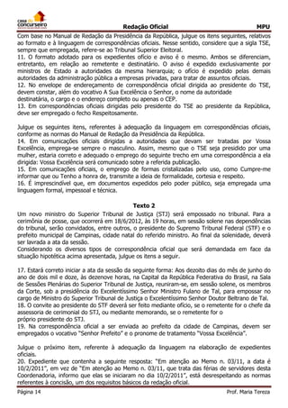 Redação Oficial MPU
Página 14 Prof. Maria Tereza
Com base no Manual de Redação da Presidência da República, julgue os itens seguintes, relativos
ao formato e à linguagem de correspondências oficiais. Nesse sentido, considere que a sigla TSE,
sempre que empregada, refere-se ao Tribunal Superior Eleitoral.
11. O formato adotado para os expedientes ofício e aviso é o mesmo. Ambos se diferenciam,
entretanto, em relação ao remetente e destinatário. O aviso é expedido exclusivamente por
ministros de Estado a autoridades da mesma hierarquia; o ofício é expedido pelas demais
autoridades da administração pública a empresas privadas, para tratar de assuntos oficiais.
12. No envelope de endereçamento de correspondência oficial dirigida ao presidente do TSE,
devem constar, além do vocativo A Sua Excelência o Senhor, o nome da autoridade
destinatária, o cargo e o endereço completo ou apenas o CEP.
13. Em correspondências oficiais dirigidas pelo presidente do TSE ao presidente da República,
deve ser empregado o fecho Respeitosamente.
Julgue os seguintes itens, referentes à adequação da linguagem em correspondências oficiais,
conforme as normas do Manual de Redação da Presidência da República.
14. Em comunicações oficiais dirigidas a autoridades que devam ser tratadas por Vossa
Excelência, emprega-se sempre o masculino. Assim, mesmo que o TSE seja presidido por uma
mulher, estaria correto e adequado o emprego do seguinte trecho em uma correspondência a ela
dirigida: Vossa Excelência será comunicado sobre a referida publicação.
15. Em comunicações oficiais, o emprego de formas cristalizadas pelo uso, como Cumpre-me
informar que ou Tenho a honra de, transmite a ideia de formalidade, cortesia e respeito.
16. É imprescindível que, em documentos expedidos pelo poder público, seja empregada uma
linguagem formal, impessoal e técnica.
Texto 2
Um novo ministro do Superior Tribunal de Justiça (STJ) será empossado no tribunal. Para a
cerimônia de posse, que ocorrerá em 18/6/2012, às 19 horas, em sessão solene nas dependências
do tribunal, serão convidados, entre outros, o presidente do Supremo Tribunal Federal (STF) e o
prefeito municipal de Campinas, cidade natal do referido ministro. Ao final da solenidade, deverá
ser lavrada a ata da sessão.
Considerando os diversos tipos de correspondência oficial que será demandada em face da
situação hipotética acima apresentada, julgue os itens a seguir.
17. Estará correto iniciar a ata da sessão da seguinte forma: Aos dezoito dias do mês de junho do
ano de dois mil e doze, às dezenove horas, na Capital da República Federativa do Brasil, na Sala
de Sessões Plenárias do Superior Tribunal de Justiça, reuniram-se, em sessão solene, os membros
da Corte, sob a presidência do Excelentíssimo Senhor Ministro Fulano de Tal, para empossar no
cargo de Ministro do Superior Tribunal de Justiça o Excelentíssimo Senhor Doutor Beltrano de Tal.
18. O convite ao presidente do STF deverá ser feito mediante ofício, se o remetente for o chefe da
assessoria de cerimonial do STJ, ou mediante memorando, se o remetente for o
próprio presidente do STJ.
19. Na correspondência oficial a ser enviada ao prefeito da cidade de Campinas, devem ser
empregados o vocativo “Senhor Prefeito” e o pronome de tratamento “Vossa Excelência”.
Julgue o próximo item, referente à adequação da linguagem na elaboração de expedientes
oficiais.
20. Expediente que contenha a seguinte resposta: “Em atenção ao Memo n. 03/11, a data é
10/2/2011”, em vez de “Em atenção ao Memo n. 03/11, que trata das férias de servidores desta
Coordenadoria, informo que elas se iniciaram no dia 10/2/2011”, está desrespeitando as normas
referentes à concisão, um dos requisitos básicos da redação oficial.
 