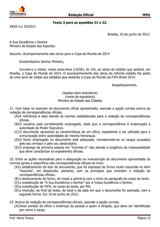 Redação Oficial MPU
Prof. Maria Tereza Página 15
Texto 3 para as questões 21 e 22.
XXXX n.o 10/2012
Brasília, 10 de junho de 2012.
A Sua Excelência o Senhor
Ministro de Estado dos Esportes
Assunto: Acompanhamento das obras para a Copa do Mundo de 2014
Excelentíssimo Senhor Ministro,
Convido-o a visitar, nesta sexta-feira (15/06), às 14h, as obras do estádio que sediará, em
Brasília, a Copa do Mundo de 2014. O acompanhamento das obras do referido estádio faz parte
de uma série de visitas aos estádios que sediarão a Copa do Mundo da FIFA Brasil 2014.
Respeitosamente,
(espaço para assinatura)
(nome do signatário)
Ministro de Estado das Cidades
QUESTÃO 8
21. Com base no exemplo de documento oficial apresentado, assinale a opção correta acerca da
redação de correspondências oficiais.
(A)A referência à data atende às normas estabelecidas para a redação de correspondências
oficiais.
(B)O vocativo está corretamente empregado, dado que a correspondência é endereçada a
autoridade do Poder Executivo.
(C)O documento apresenta as características de um ofício, expediente a ser utilizado para a
comunicação entre autoridades de mesma hierarquia.
(D)O fecho empregado no documento está adequado, considerando-se os cargos ocupados
pelo seu emissor e pelo seu destinatário.
(E) O emprego da primeira pessoa em “Convido-o” não atende à exigência de impessoalidade
que deve caracterizar os expedientes oficiais.
QUESTÃO 9
22. Entre as ações necessárias para a adequação ou manutenção do documento apresentado às
normas gerais e específicas das correspondências oficiais se inclui
(A)o detalhamento do teor do documento, que foi expresso de forma muito resumida no item
“Assunto”, em desacordo, portanto, com os princípios que orientam a redação de
correspondências oficiais.
(B)o deslocamento do fecho, de modo a alinhá-lo com o início do parágrafo do corpo do texto.
(C)a substituição de “A Sua Excelência o Senhor” por A Vossa Excelência o Senhor.
(D)a substituição de FIFA, no corpo do texto, por fifa.
(E) a inserção, ao final do texto, do local e da data em que o documento foi assinado, com a
seguinte forma: Em 10 de junho de 2012.
QUESTÃO 10
23. Acerca da redação de correspondências oficiais, assinale a opção correta.
(A)Deve constar do ofício o endereço da pessoa a quem é dirigido, que deve ser identificada
por nome e cargo.
 