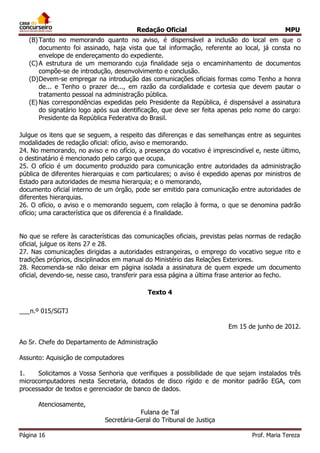 Redação Oficial MPU
Página 16 Prof. Maria Tereza
(B)Tanto no memorando quanto no aviso, é dispensável a inclusão do local em que o
documento foi assinado, haja vista que tal informação, referente ao local, já consta no
envelope de endereçamento do expediente.
(C)A estrutura de um memorando cuja finalidade seja o encaminhamento de documentos
compõe-se de introdução, desenvolvimento e conclusão.
(D)Devem-se empregar na introdução das comunicações oficiais formas como Tenho a honra
de... e Tenho o prazer de..., em razão da cordialidade e cortesia que devem pautar o
tratamento pessoal na administração pública.
(E) Nas correspondências expedidas pelo Presidente da República, é dispensável a assinatura
do signatário logo após sua identificação, que deve ser feita apenas pelo nome do cargo:
Presidente da República Federativa do Brasil.
Julgue os itens que se seguem, a respeito das diferenças e das semelhanças entre as seguintes
modalidades de redação oficial: ofício, aviso e memorando.
24. No memorando, no aviso e no ofício, a presença do vocativo é imprescindível e, neste último,
o destinatário é mencionado pelo cargo que ocupa.
25. O ofício é um documento produzido para comunicação entre autoridades da administração
pública de diferentes hierarquias e com particulares; o aviso é expedido apenas por ministros de
Estado para autoridades de mesma hierarquia; e o memorando,
documento oficial interno de um órgão, pode ser emitido para comunicação entre autoridades de
diferentes hierarquias.
26. O ofício, o aviso e o memorando seguem, com relação à forma, o que se denomina padrão
ofício; uma característica que os diferencia é a finalidade.
No que se refere às características das comunicações oficiais, previstas pelas normas de redação
oficial, julgue os itens 27 e 28.
27. Nas comunicações dirigidas a autoridades estrangeiras, o emprego do vocativo segue rito e
tradições próprios, disciplinados em manual do Ministério das Relações Exteriores.
28. Recomenda-se não deixar em página isolada a assinatura de quem expede um documento
oficial, devendo-se, nesse caso, transferir para essa página a última frase anterior ao fecho.
Texto 4
___n.º 015/SGTJ
Em 15 de junho de 2012.
Ao Sr. Chefe do Departamento de Administração
Assunto: Aquisição de computadores
1. Solicitamos a Vossa Senhoria que verifiques a possibilidade de que sejam instalados três
microcomputadores nesta Secretaria, dotados de disco rígido e de monitor padrão EGA, com
processador de textos e gerenciador de banco de dados.
Atenciosamente,
Fulana de Tal
Secretária-Geral do Tribunal de Justiça
 