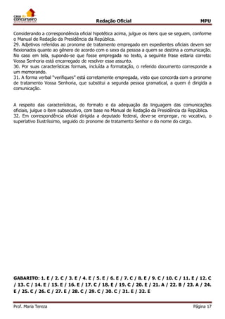 Redação Oficial MPU
Prof. Maria Tereza Página 17
Considerando a correspondência oficial hipotética acima, julgue os itens que se seguem, conforme
o Manual de Redação da Presidência da República.
29. Adjetivos referidos ao pronome de tratamento empregado em expedientes oficiais devem ser
flexionados quanto ao gênero de acordo com o sexo da pessoa a quem se destina a comunicação.
No caso em tela, supondo-se que fosse empregada no texto, a seguinte frase estaria correta:
Vossa Senhoria está encarregado de resolver esse assunto.
30. Por suas características formais, incluída a formatação, o referido documento corresponde a
um memorando.
31. A forma verbal “verifiques” está corretamente empregada, visto que concorda com o pronome
de tratamento Vossa Senhoria, que substitui a segunda pessoa gramatical, a quem é dirigida a
comunicação.
A respeito das características, do formato e da adequação da linguagem das comunicações
oficiais, julgue o item subsecutivo, com base no Manual de Redação da Presidência da República.
32. Em correspondência oficial dirigida a deputado federal, deve-se empregar, no vocativo, o
superlativo Ilustríssimo, seguido do pronome de tratamento Senhor e do nome do cargo.
GABARITO: 1. E / 2. C / 3. E / 4. E / 5. E / 6. E / 7. C / 8. E / 9. C / 10. C / 11. E / 12. C
/ 13. C / 14. E / 15. E / 16. E / 17. C / 18. E / 19. C / 20. E / 21. A / 22. B / 23. A / 24.
E / 25. C / 26. C / 27. E / 28. C / 29. C / 30. C / 31. E / 32. E
 