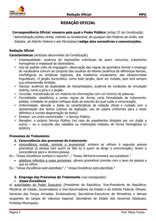 Redação Oficial MPU
Página 2 Prof. Maria Tereza
REDAÇÃO OFICIAL
Correspondência Oficial: maneira pela qual o Poder Público (artigo 37 da Constituição:
"administração pública direta, indireta ou fundacional, de qualquer dos Poderes da União, dos
Estados, do Distrito Federal e dos Municípios) redige atos normativos e comunicações.
Redação Oficial
Características (atributos decorrentes da Constituição)
 Impessoalidade: ausência de impressões individuais de quem comunica; tratamento
homogêneo e impessoal do destinatário.
 Uso do padrão culto de linguagem: observação das regras da gramática formal e emprego
de vocabulário comum ao conjunto dos usuários do idioma (ausência de diferenças lexicais,
morfológicas ou sintáticas regionais, dos modismos vocabulares, das idiossincrasias
linguísticas). O jargão burocrático, como todo jargão, deve ser evitado, pois terá sempre
sua compreensão limitada.
 Clareza: ausência de duplicidade de interpretações; ausência de vocábulos de circulação
restrita, como a gíria e o jargão.
 Concisão: transmissão de um máximo de informações com um mínimo de palavras.
 Formalidade: obediência a certas regras de forma; certa formalidade de tratamento;
polidez, civilidade no próprio enfoque dado ao assunto do qual cuida a comunicação.
 Uniformidade: atenção a todas as características da redação oficial e cuidado com a
apresentação dos textos (clareza da digitação, uso de papéis uniformes para o texto
definitivo e correta diagramação do texto).
 Emissor: um único comunicador - o Serviço Público.
 Receptor: o próprio Serviço Público (no caso de expedientes dirigidos por um órgão a
outro) – ou o conjunto dos cidadãos ou instituições tratados de forma homogênea (o
público).
Pronomes de Tratamento
1. Concordância dos pronomes de tratamento
 concordância verbal, nominal e pronominal: embora se refiram à segunda pessoa
gramatical (à pessoa com quem se fala ou a quem se dirige a comunicação), levam a
concordância para a terceira pessoa.
Ex.: "Vossa Excelência conhece o assunto". / "Vossa Senhoria nomeará seu substituto.”
 adjetivos referidos a esses pronomes: gênero gramatical coincide com o sexo da pessoa a
que se refere.
Ex.: "Vossa Excelência está atarefado." / "Vossa Excelência está atarefada."
2. Emprego dos Pronomes de Tratamento (uso consagrado):
 Vossa Excelência
a) autoridades do Poder Executivo (Presidente da República; Vice-Presidente da República;
Ministros de Estado, Governadores e Vice-Governadores de Estado e do Distrito Federal; Oficiais-
Generais das Forças Armadas; Embaixadores; Secretários-Executivos de Ministérios e demais
ocupantes de cargos de natureza especial; Secretários de Estado dos Governos Estaduais;
Prefeitos Municipais).
 