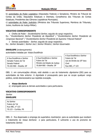 Redação Oficial MPU
Prof. Maria Tereza Página 3
b) autoridades do Poder Legislativo (Deputados Federais e Senadores; Ministro do Tribunal de
Contas da União; Deputados Estaduais e Distritais; Conselheiros dos Tribunais de Contas
Estaduais; Presidentes das Câmaras Legislativas Municipais).
c) autoridades do Poder Judiciário (Ministros dos Tribunais Superiores; Membros de Tribunais;
Juízes; Auditores da Justiça Militar).
VOCATIVO CORRESPONDENTE
 Chefes de Poder - Excelentíssimo Senhor, seguido do cargo respectivo.
Ex.: “Excelentíssimo Senhor Presidente da República” / “Excelentíssimo Senhor Presidente do
Congresso Nacional” / “Excelentíssimo Senhor Presidente do Supremo Tribunal Federal”
 Demais autoridades - Senhor, seguido do cargo respectivo.
Ex.: Senhor Senador / Senhor Juiz / Senhor Ministro / Senhor Governador.
ENVELOPE (endereçamento)
autoridades tratadas por Vossa Excelência:
OBS. 1: em comunicações oficiais, está abolido o uso do tratamento digníssimo (DD) para as
autoridades da lista anterior. A dignidade é pressuposto para que se ocupe qualquer cargo
público, sendo desnecessária sua repetida evocação.
 Vossa Senhoria
a) empregado para as demais autoridades e para particulares.
VOCATIVO CORRESPONDENTE
Senhor
ENVELOPE
OBS. 2: fica dispensado o emprego do superlativo ilustríssimo para as autoridades que recebem
o tratamento de Vossa Senhoria e para particulares. É suficiente o uso do pronome de
tratamento Senhor.
A Sua Excelência o Senhor
Senador Fulano de Tal
Senado Federal
70.165-900 – Brasília. DF
A Sua Excelência o Senhor
Fulano de Tal
Ministro de Estado da Justiça
70.064-900 – Brasília. DF
A Sua Excelência o Senhor
Fulano de Tal
Juiz de Direito da 10a
Vara
Cível
Rua ABC, no
123
01.010-000 – São Paulo. SP
Ao Senhor
Fulano de Tal
Rua ABC, no
123
70.123 – Curitiba. PR
 