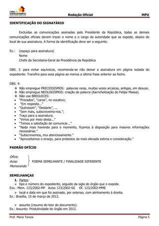 Redação Oficial MPU
Prof. Maria Tereza Página 5
IDENTIFICAÇÃO DO SIGNATÁRIO
Excluídas as comunicações assinadas pelo Presidente da República, todas as demais
comunicações oficiais devem trazer o nome e o cargo da autoridade que as expede, abaixo do
local de sua assinatura. A forma da identificação deve ser a seguinte:
Ex.: (espaço para assinatura)
Nome
Chefe da Secretaria-Geral da Presidência da República
OBS. 3: para evitar equívocos, recomenda-se não deixar a assinatura em página isolada do
expediente. Transfira para essa página ao menos a última frase anterior ao fecho.
OBS. 4:
 Não empregue PRECIOSISMOS: palavras raras, muitas vezes arcaicas, antigas, em desuso.
 Não empregue NEOLOGISMOS: criação de palavra (barrichelização do Felipe Massa).
 Não use BREGUICES:
 “Prezados”, “caros”, no vocativo;
 “Em resposta...”
 “Outrossim”, “Destarte”, ...
 “Sem mais, subscrevemo-nos.”;
 Traço para a assinatura.
 “Vimos por meio desta...”
 “Temos a satisfação de comunicar...”
 “Nada mais havendo para o momento, ficamos à disposição para maiores informações
necessárias.”
 “Subscrevemos, mui atenciosamente.”
 “Aproveitamos o ensejo, para protestos da mais elevada estima e consideração.”
PADRÃO OFÍCIO
Ofício
Aviso FORMA SEMELHANTE / FINALIDADE DIFERENTE
Memorando
SEMELHANÇAS
1. Partes:
 tipo e número do expediente, seguido da sigla do órgão que o expede.
Exs.: Mem. 123/2002-MF Aviso 123/2002-SG Of. 123/2002-MME
 local e data em que foi assinado, por extenso, com alinhamento à direita.
Ex.: Brasília, 15 de março de 2012.
 assunto (resumo do teor do documento).
Ex.: Assunto: Produtividade do órgão em 2012.
 