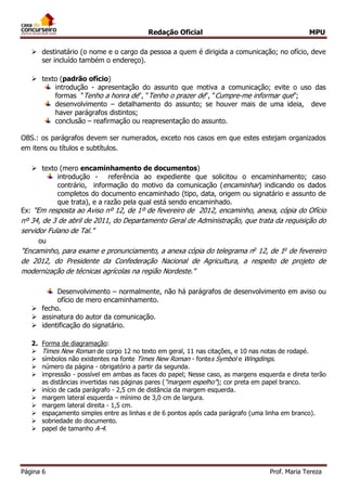 Redação Oficial MPU
Página 6 Prof. Maria Tereza
 destinatário (o nome e o cargo da pessoa a quem é dirigida a comunicação; no ofício, deve
ser incluído também o endereço).
 texto (padrão ofício)
introdução - apresentação do assunto que motiva a comunicação; evite o uso das
formas "Tenho a honra de", "Tenho o prazer de", "Cumpre-me informar que”;
desenvolvimento – detalhamento do assunto; se houver mais de uma ideia, deve
haver parágrafos distintos;
conclusão – reafirmação ou reapresentação do assunto.
OBS.: os parágrafos devem ser numerados, exceto nos casos em que estes estejam organizados
em itens ou títulos e subtítulos.
 texto (mero encaminhamento de documentos)
introdução - referência ao expediente que solicitou o encaminhamento; caso
contrário, informação do motivo da comunicação (encaminhar) indicando os dados
completos do documento encaminhado (tipo, data, origem ou signatário e assunto de
que trata), e a razão pela qual está sendo encaminhado.
Ex: "Em resposta ao Aviso nº 12, de 1º de fevereiro de 2012, encaminho, anexa, cópia do Ofício
nº 34, de 3 de abril de 2011, do Departamento Geral de Administração, que trata da requisição do
servidor Fulano de Tal."
ou
"Encaminho, para exame e pronunciamento, a anexa cópia do telegrama no
12, de 1o
de fevereiro
de 2012, do Presidente da Confederação Nacional de Agricultura, a respeito de projeto de
modernização de técnicas agrícolas na região Nordeste."
Desenvolvimento – normalmente, não há parágrafos de desenvolvimento em aviso ou
ofício de mero encaminhamento.
 fecho.
 assinatura do autor da comunicação.
 identificação do signatário.
2. Forma de diagramação:
 Times New Roman de corpo 12 no texto em geral, 11 nas citações, e 10 nas notas de rodapé.
 símbolos não existentes na fonte Times New Roman - fontes Symbol e Wingdings.
 número da página - obrigatório a partir da segunda.
 impressão - possível em ambas as faces do papel; Nesse caso, as margens esquerda e direta terão
as distâncias invertidas nas páginas pares ("margem espelho"); cor preta em papel branco.
 início de cada parágrafo - 2,5 cm de distância da margem esquerda.
 margem lateral esquerda – mínimo de 3,0 cm de largura.
 margem lateral direita - 1,5 cm.
 espaçamento simples entre as linhas e de 6 pontos após cada parágrafo (uma linha em branco).
 sobriedade do documento.
 papel de tamanho A-4.
 