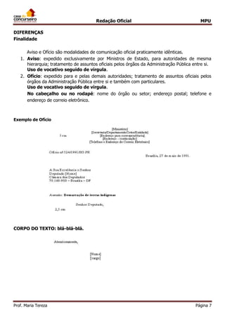 Redação Oficial MPU
Prof. Maria Tereza Página 7
DIFERENÇAS
Finalidade
Aviso e Ofício são modalidades de comunicação oficial praticamente idênticas.
1. Aviso: expedido exclusivamente por Ministros de Estado, para autoridades de mesma
hierarquia; tratamento de assuntos oficiais pelos órgãos da Administração Pública entre si.
Uso de vocativo seguido de vírgula.
2. Ofício: expedido para e pelas demais autoridades; tratamento de assuntos oficiais pelos
órgãos da Administração Pública entre si e também com particulares.
Uso de vocativo seguido de vírgula.
No cabeçalho ou no rodapé: nome do órgão ou setor; endereço postal; telefone e
endereço de correio eletrônico.
Exemplo de Ofício
CORPO DO TEXTO: blá-blá-blá.
 