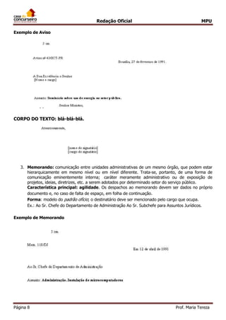 Redação Oficial MPU
Página 8 Prof. Maria Tereza
Exemplo de Aviso
CORPO DO TEXTO: blá-blá-blá.
3. Memorando: comunicação entre unidades administrativas de um mesmo órgão, que podem estar
hierarquicamente em mesmo nível ou em nível diferente. Trata-se, portanto, de uma forma de
comunicação eminentemente interna; caráter meramente administrativo ou de exposição de
projetos, ideias, diretrizes, etc. a serem adotados por determinado setor do serviço público.
Característica principal: agilidade. Os despachos ao memorando devem ser dados no próprio
documento e, no caso de falta de espaço, em folha de continuação.
Forma: modelo do padrão ofício; o destinatário deve ser mencionado pelo cargo que ocupa.
Ex.: Ao Sr. Chefe do Departamento de Administração Ao Sr. Subchefe para Assuntos Jurídicos.
Exemplo de Memorando
 
