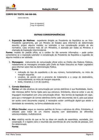 Redação Oficial MPU
Prof. Maria Tereza Página 9
CORPO DO TEXTO: blá-blá-blá.
OUTRAS CORRESPONDÊNCIAS
4. Exposição de Motivos: expediente dirigido ao Presidente da República ou ao Vice-
Presidente (geralmente, por um Ministro de Estado) para informá-lo de determinado
assunto; propor alguma medida; ou submeter a sua consideração projeto de ato
normativo. Caso envolva mais de um Ministério, é assinada por todos os Ministros e
chamada de Exposição Interministerial.
Forma: modelo do padrão ofício, se o caráter for tão somente informativo – pode conter
comentários se a exposição submeter à consideração do Presidente da República a sugestão de
alguma medida a ser adotada.
5. Mensagem: instrumento de comunicação oficial entre os Chefes dos Poderes Públicos,
notadamente as mensagens enviadas pelo Chefe do Poder Executivo ao Poder Legislativo
para informar sobre fato da Administração Pública.
Forma
 indicação do tipo de expediente e de seu número, horizontalmente, no início da
margem esquerda.
 vocativo, de acordo com o pronome de tratamento e o cargo do destinatário,
horizontalmente, no início da margem esquerda.
 texto, iniciando a 2 cm do vocativo.
6. Correio Eletrônico
Forma: um dos atrativos de comunicação por correio eletrônico é sua flexibilidade. Assim,
não interessa definir forma rígida para sua estrutura. Entretanto, deve-se evitar o uso de
linguagem incompatível com uma comunicação oficial. Nos termos da legislação em vigor,
para que a mensagem de correio eletrônico tenha valor documental, isto é, para que possa
ser aceito como documento original, é necessário existir certificação digital que ateste a
identidade do remetente, na forma estabelecida em lei.
7. Ofício Circular: segue os mesmos padrões de forma e estrutura do ofício. Entretanto, é
utilizado para tratar de um mesmo assunto com destinatários de diferentes
setores/unidades; multidirecional.
8. Ata: relatório escrito do que se fez ou disse em sessão de assembleia, sociedade, júri,
corporação. É o registro claro e resumido das ocorrências de uma reunião de pessoas, com
fim determinado.
Forma
 