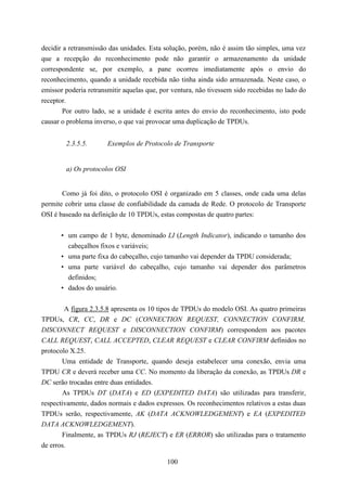 decidir a retransmissão das unidades. Esta solução, porém, não é assim tão simples, uma vez
que a recepção do reconhecimento pode não garantir o armazenamento da unidade
correspondente se, por exemplo, a pane ocorreu imediatamente após o envio do
reconhecimento, quando a unidade recebida não tinha ainda sido armazenada. Neste caso, o
emissor poderia retransmitir aquelas que, por ventura, não tivessem sido recebidas no lado do
receptor.
        Por outro lado, se a unidade é escrita antes do envio do reconhecimento, isto pode
causar o problema inverso, o que vai provocar uma duplicação de TPDUs.


        2.3.5.5.       Exemplos de Protocolo de Transporte


        a) Os protocolos OSI


       Como já foi dito, o protocolo OSI é organizado em 5 classes, onde cada uma delas
permite cobrir uma classe de confiabilidade da camada de Rede. O protocolo de Transporte
OSI é baseado na definição de 10 TPDUs, estas compostas de quatro partes:


      • um campo de 1 byte, denominado LI (Length Indicator), indicando o tamanho dos
        cabeçalhos fixos e variáveis;
      • uma parte fixa do cabeçalho, cujo tamanho vai depender da TPDU considerada;
      • uma parte variável do cabeçalho, cujo tamanho vai depender dos parâmetros
        definidos;
      • dados do usuário.


        A figura 2.3.5.8 apresenta os 10 tipos de TPDUs do modelo OSI. As quatro primeiras
TPDUs, CR, CC, DR e DC (CONNECTION REQUEST, CONNECTION CONFIRM,
DISCONNECT REQUEST e DISCONNECTION CONFIRM) correspondem aos pacotes
CALL REQUEST, CALL ACCEPTED, CLEAR REQUEST e CLEAR CONFIRM definidos no
protocolo X.25.
       Uma entidade de Transporte, quando deseja estabelecer uma conexão, envia uma
TPDU CR e deverá receber uma CC. No momento da liberação da conexão, as TPDUs DR e
DC serão trocadas entre duas entidades.
       As TPDUs DT (DATA) e ED (EXPEDITED DATA) são utilizadas para transferir,
respectivamente, dados normais e dados expressos. Os reconhecimentos relativos a estas duas
TPDUs serão, respectivamente, AK (DATA ACKNOWLEDGEMENT) e EA (EXPEDITED
DATA ACKNOWLEDGEMENT).
       Finalmente, as TPDUs RJ (REJECT) e ER (ERROR) são utilizadas para o tratamento
de erros.

                                            100
 
