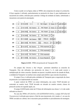 Como se pode ver na figura, todas as TPDUs são compostas do campo LI, já descrito.
O byte seguinte é utilizado, particularmente no protocolo de classe 4, para implementar um
mecanismo de crédito, utilizado para controlar o tráfego de unidades de dados, substituindo o
mecanismo com janela de antecipação.

              1       1             2                    2            1
    CR       LI    1110 CDT     0 0                 Ref. Origem    Classe    P. Var DADOS


    CC       LI    1101 CDT    Ref. Destino          Ref. Origem   Classe    P. Var DADOS


    DR       LI   1000 0000    Ref. Destino          Ref. Origem   Razão     P. Var DADOS


    DC       LI   1100 0000    Ref. Destino          Ref. Origem   P. Var

    DT       LI   1111 0000    Ref. Destino             TPDU N     DADOS

    ED       LI   0001 0000   Ref. Destino               TPDU N     P. Var   DADOS


    AK       LI   0110 CDT     Ref. Destino     TPDU esperada      P. Var


    EA       LI    1110 CDT    Ref. Destino     TPDU esperada      P. Var


    RJ       LI    0101 CDT    Ref. Destino     TPDU esperada

    ER       LI   0111 0000    Ref. Destino     Causa Rejeição      P. Var



                  Figura 2.3.5.8 - TPDUs do protocolo de Transporte OSI.


        Os campos Ref. Destino e Ref. Origem permitem identificar as conexões de
Transporte. Eles são utilizados nos protocolos de classe 2 a 4, onde pode ocorrer a
multiplexação de várias conexões. Quando um pacote é recebido através da camada de Rede,
a entidade de Transporte vai analisar estes campos para definir a que conexão ele pertence.
        O campo Classe é utilizado pelas entidades de Transporte para a negociação da classe
do protocolo a ser implementado na conexão.
        A parte variável da TPDU vai conter informações, tais como: TSAP devendo ser
conectado no usuário local, TSAP devendo ser alocado no usuário remoto, classes de
protocolo aceitas em segunda opção, etc.
        O campo DADOS pode conter até 32 bytes de informações nas classes 1 a 4, não sendo
utilizado na classe 0.
        No caso das TPDUs DT (DATA) e ED (EXPEDITED DATA), o campo EOT (End Of
Transmission) é utilizado para marcar o final de uma transmissão, ele é setado a 1, no caso da
TPDU enviada ser a última. Isto é necessário para possibilitar os procedimentos de montagem.


                                              101
 