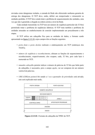 enviadas como datagramas isolados, a camada de Rede não oferecendo nenhuma garantia de
entrega dos datagramas. O TCP deve, então, definir um temporizador e retransmitir as
unidades perdidas. O TCP deve ainda tratar o problema de sequenciamento das unidades, uma
vez que não é garantida a chegada na ordem correta a nível de Rede.
        Cada unidade transmitida via TCP tem um número de seqüência particular (de 32 bits)
permitindo tratar o problema de seqüências idênticas. O TCP trata também o problema de
unidades atrasadas no estabelecimento de conexão implementando um procedimento a três
etapas.
        O TCP utiliza um cabeçalho fixo para as unidades de dados, o formato sendo
apresentado na figura 2.3.5.10, cujos campos têm as funções seguintes:


      • porta fonte e porta destino realizam o endereçamento em TCP (endereços dos
        TSAPs);


      • número de seqüência e reconhecimento, efetuam as funções de sequenciamento e
        reconhecimento, respectivamente; eles ocupam, cada, 32 bits, pois cada byte é
        numerado no TCP;


      • tamanho cabeçalho permite indicar o número de palavras de 32 bits que farão parte
        do cabeçalho; é necessário, pois o campo opção, vai ser composto de um número
        variável de palavras;


      • URG (URGent pointer) bit setado a 1 se o apontador de prioridades está ativado;
        este será explicado mais tarde;


                       PORTA ORIGEM                          PORTA DESTINO


                                      NÚMERO SEQUÊNCIA


                                      RECONHECIMENTO

                 TAMANHO      U   A   E   R   S    F
                              R   C   O   S   Y    I
                 CABEÇALHO        K   M   T   N
                                                                  JANELA
                              G                    N


                       CONTROLE ERRO                       APONTADOR PRIORIDADE


                                                  OPÇÕES


                                                  DADOS



                Figura 2.3.5.10 - Formato do cabeçalho da TPDU do TCP.




                                                   103
 