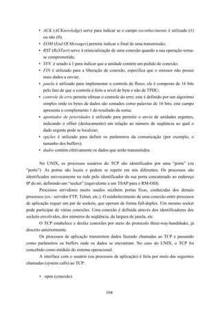 • ACK (ACKnowledge) serve para indicar se o campo reconhecimento é utilizado (1)
        ou não (0);
      • EOM (End Of Messages) permite indicar o final de uma transmissão;
      • RST (ReSTart) serve à reinicialização de uma conexão quando a sua operação torna-
        se comprometida;
      • SYN é setado a 1 para indicar que a unidade contém um pedido de conexão;
      • FIN é utilizado para a liberação de conexão; especifica que o emissor não possui
        mais dados a enviar;
      • janela é utilizado para implementar o controle de fluxo; ele é composto de 16 bits
        pelo fato de que o controle é feito a nível de byte e não de TPDU;
      • controle de erro permite efetuar o controle do erro; este é definido por um algoritmo
        simples onde os bytes de dados são somados como palavras de 16 bits; este campo
        apresenta o complemento 1 do resultado da soma;
      • apontador de prioridades é utilizado para permitir o envio de unidades urgentes,
        indicando o offset (deslocamento) em relação ao número de seqüência ao qual o
        dado urgente pode se localizar;
      • opções é utilizado para definir os parâmetros da comunicação (por exemplo, o
        tamanho dos buffers);
      • dados contém efetivamente os dados que serão transmitidos.


        No UNIX, os processos usuários do TCP são identificados por uma “porta” (ou
“porto”). As portas são locais e podem se repetir em nós diferentes. Os processos são
identificados univocamente na rede pelo identificador da sua porta concatenado ao endereço
IP do nó, definindo um “socket” (equivalente a um TSAP para o RM-OSI).
        Processos servidores muito usados recebem portas fixas, conhecidas dos demais
processos (ex.: servidor FTP, Telnet, etc.). O estabelecimento de uma conexão entre processos
de aplicação requer um par de sockets, que operam de forma full-duplex. Um mesmo socket
pode participar de várias conexões. Uma conexão é definida através dos identificadores dos
sockets envolvidos, dos números de seqüência, da largura de janela, etc.
        O TCP estabelece e desfaz conexões por meio do protocolo three-way-handshake, já
descrito anteriormente.
        Os processos de aplicação transmitem dados fazendo chamadas ao TCP e passando
como parâmetros os buffers onde os dados se encontram. No caso do UNIX, o TCP foi
concebido como módulo do sistema operacional.
        A interface com o usuário (ou processos de aplicação) é feita por meio das seguintes
chamadas (system calls) ao TCP:


       • open (conexão)


                                            104
 