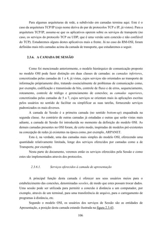 Para algumas arquiteturas de rede, a subdivisão em camadas termina aqui. Este é o
caso da arquitetura TCP/IP (cujo nome deriva do par de protocolos TCP e IP, já vistos). Para a
arquitetura TCP/IP, assume-se que os aplicativos operem sobre os serviços de transporte (no
caso, os serviços do protocolo TCP ou UDP, que é uma versão sem conexão e não confiável
do TCP). Estudaremos alguns destes aplicativos mais a frente. Já no caso do RM-OSI, foram
definidas mais três camadas acima da camada de transporte, que estudaremos a seguir.


     2.3.6. A CAMADA DE SESSÃO


       Como foi mencionado anteriormente, o modelo hierárquico de comunicação proposto
no modelo OSI pode fazer distinção em duas classes de camadas: as camadas inferiores,
concretizadas pelas camadas de 1 a 4, já vistas, cujos serviços são orientados ao transporte de
informação própriamente dito, tratando essencialmente de problemas de comunicação como,
por exemplo, codificação e transmissão de bits, controle de fluxo e de erros, sequenciamento,
roteamento, controle de tráfego e gerenciamento de conexões; as camadas superiores,
concretizadas pelas camadas de 5 a 7, cujos serviços se orientam mais às aplicações escritas
pelos usuários no sentido de facilitar ou simplificar as suas tarefas, fornecendo serviços
padronizados os mais diversos.
       A camada de Sessão é a primeira camada (no sentido bottom-up) enquadrada na
segunda classe. Ao contrário de outras camadas já estudadas e outras que serão vistas mais
adiante, a camada de Sessão foi introduzida no momento da definição do modelo OSI. As
demais camadas presentes no OSI foram, de certo modo, inspiradas de modelos pré-existentes
na concepção de redes já existentes na época como, por exemplo, ARPANET.
       Esta é, na verdade, uma das camadas mais simples do modelo OSI, oferecendo uma
quantidade relativamente limitada, longe dos serviços oferecidos por camadas como a de
Transporte, por exemplo.
        Nesta parte do documento, veremos então os serviços oferecidos pela Sessão e como
estes são implementados através dos protocolos.


        2.3.6.1.       Serviços oferecidos à camada de apresentação


       A principal função desta camada é oferecer aos seus usuários meios para o
estabelecimento das conexões, denominadas sessões, de modo que estes possam trocar dados.
Uma sessão pode ser utilizada para permitir a conexão à distância a um computador, por
exemplo, através de um terminal, para uma transferência de arquivo, para o carregamento de
programas à distância, etc.
       Segundo o modelo OSI, os usuários dos serviços de Sessão são as entidades de
Apresentação, a posição desta camada estando ilustrada na figura 2.3.43.

                                             106
 