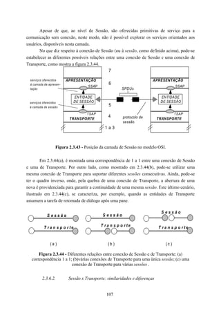 Apesar de que, ao nível de Sessão, são oferecidas primitivas de serviço para a
comunicação sem conexão, neste modo, não é possível explorar os serviços orientados aos
usuários, disponíveis nesta camada.
       No que diz respeito à conexão de Sessão (ou à sessão, como definido acima), pode-se
estabelecer as diferentes possíveis relações entre uma conexão de Sessão e uma conexão de
Transporte, como mostra a figura 2.3.44.
                                              7
  serviços oferecidos    APRESENTAÇÃO                                   APRESENTAÇÃO
  à camada de apresen-                          6
                                    SSAP                                              SSAP
  tação                                                SPDUs

                              ENTIDADE                                       ENTIDADE
 serviços oferecidos          DE SESSÃO                                      DE SESSÃO
 à camada de sessão
                                                5
                                 TSAP                                              TSAP
                                               4       protocolo de
                          TRANSPORTE                                        TRANSPORTE
                                                       sessão
                                             1a3



                  Figura 2.3.43 - Posição da camada de Sessão no modelo OSI.


        Em 2.3.44(a), é mostrada uma correspondência de 1 a 1 entre uma conexão de Sessão
e uma de Transporte. Por outro lado, como mostrado em 2.3.44(b), pode-se utilizar uma
mesma conexão de Transporte para suportar diferentes sessões consecutivas. Ainda, pode-se
ter o quadro inverso, onde, pela quebra de uma conexão de Transporte, a abertura de uma
nova é providenciada para garantir a continuidade de uma mesma sessão. Este último cenário,
ilustrado em 2.3.44(c), se caracteriza, por exemplo, quando as entidades de Transporte
assumem a tarefa de retomada de diálogo após uma pane.

                                                                             Sessão
             Sessão                         Sessão

           T ra n s p o rte                T ra n s p o rte                 T ra n s p o rte


               (a )                            (b )                            (c )

       Figura 2.3.44 - Diferentes relações entre conexão de Sessão e de Transporte: (a)
   correspondência 1 a 1; (b)várias conexões de Transporte para uma única sessão; (c) uma
                         conexão de Transporte para várias sessões .


          2.3.6.2.        Sessão x Transporte: similaridades e diferenças


                                              107
 