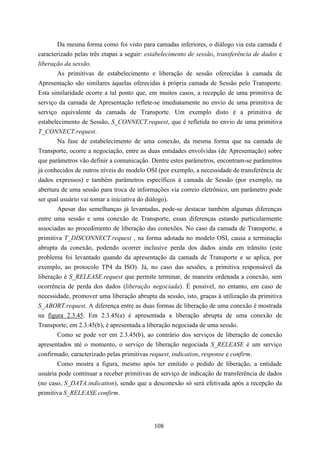Da mesma forma como foi visto para camadas inferiores, o diálogo via esta camada é
caracterizado pelas três etapas a seguir: estabelecimento de sessão, transferência de dados e
liberação da sessão.
        As primitivas de estabelecimento e liberação de sessão oferecidas à camada de
Apresentação são similares àquelas oferecidas à própria camada de Sessão pelo Transporte.
Esta similaridade ocorre a tal ponto que, em muitos casos, a recepção de uma primitiva de
serviço da camada de Apresentação reflete-se imediatamente no envio de uma primitiva de
serviço equivalente da camada de Transporte. Um exemplo disto é a primitiva de
estabelecimento de Sessão, S_CONNECT.request, que é refletida no envio de uma primitiva
T_CONNECT.request.
        Na fase de estabelecimento de uma conexão, da mesma forma que na camada de
Transporte, ocorre a negociação, entre as duas entidades envolvidas (de Apresentação) sobre
que parâmetros vão definir a comunicação. Dentre estes parâmetros, encontram-se parâmetros
já conhecidos de outros níveis do modelo OSI (por exemplo, a necessidade de transferência de
dados expressos) e também parâmetros específicos à camada de Sessão (por exemplo, na
abertura de uma sessão para troca de informações via correio eletrônico, um parâmetro pode
ser qual usuário vai tomar a iniciativa do diálogo).
        Apesar das semelhanças já levantadas, pode-se destacar também algumas diferenças
entre uma sessão e uma conexão de Transporte, essas diferenças estando particularmente
associadas ao procedimento de liberação das conexões. No caso da camada de Transporte, a
primitiva T_DISCONNECT.request , na forma adotada no modelo OSI, causa a terminação
abrupta da conexão, podendo ocorrer inclusive perda dos dados ainda em trânsito (este
problema foi levantado quando da apresentação da camada de Transporte e se aplica, por
exemplo, ao protocolo TP4 da ISO). Já, no caso das sessões, a primitiva responsável da
liberação é S_RELEASE.request que permite terminar, de maneira ordenada a conexão, sem
ocorrência de perda dos dados (liberação negociada). É possível, no entanto, em caso de
necessidade, promover uma liberação abrupta da sessão, isto, graças à utilização da primitiva
S_ABORT.request. A diferença entre as duas formas de liberação de uma conexão é mostrada
na figura 2.3.45. Em 2.3.45(a) é apresentada a liberação abrupta de uma conexão de
Transporte; em 2.3.45(b), é apresentada a liberação negociada de uma sessão.
        Como se pode ver em 2.3.45(b), ao contrário dos serviços de liberação de conexão
apresentados até o momento, o serviço de liberação negociada S_RELEASE é um serviço
confirmado, caracterizado pelas primitivas request, indication, response e confirm.
        Como mostra a figura, mesmo após ter emitido o pedido de liberação, a entidade
usuária pode continuar a receber primitivas de serviço de indicação de transferência de dados
(no caso, S_DATA.indication), sendo que a desconexão só será efetivada após a recepção da
primitiva S_RELEASE.confirm.




                                            108
 