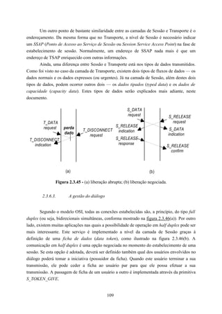 Um outro ponto de bastante similaridade entre as camadas de Sessão e Transporte é o
endereçamento. Da mesma forma que no Transporte, a nível de Sessão é necessário indicar
um SSAP (Ponto de Acesso ao Serviço de Sessão ou Session Service Access Point) na fase de
estabelecimento de sessão. Normalmente, um endereço de SSAP nada mais é que um
endereço de TSAP enriquecido com outras informações.
       Ainda, uma diferença entre Sessão e Transporte está nos tipos de dados transmitidos.
Como foi visto no caso da camada de Transporte, existem dois tipos de fluxos de dados — os
dados normais e os dados expressos (ou urgentes). Já na camada de Sessão, além destes dois
tipos de dados, podem ocorrer outros dois — os dados tipados (typed data) e os dados de
capacidade (capacity data). Estes tipos de dados serão explicados mais adiante, neste
documento.

                                                        S_DATA
                                                        request                  S_RELEASE
         T_DATA                                                                    request
         request    perda                          S_RELEASE
                               T_DISCONNECT         indication                    S_DATA
                    dado                                                         indication
                                  request
 T_DISCONNECT                                      S_RELEASE
   indication                                       response
                                                                             S_RELEASE
                                                                               confirm



                     (a)                                            (b)

               Figura 2.3.45 - (a) liberação abrupta; (b) liberação negociada.


        2.3.6.3.       A gestão do diálogo


       Segundo o modelo OSI, todas as conexões estabelecidas são, a princípio, do tipo full
duplex (ou seja, bidirecionais simultâneas, conforma mostrado na figura 2.3.46(a)). Por outro
lado, existem muitas aplicações nas quais a possibilidade de operação em half duplex pode ser
mais interessante. Este serviço é implementado a nível da camada de Sessão graças à
definição de uma ficha de dados (data token), como ilustrado na figura 2.3.46(b). A
comunicação em half duplex é uma opção negociada no momento do estabelecimento de uma
sessão. Se esta opção é adotada, deverá ser definido também qual dos usuários envolvidos no
diálogo poderá tomar a iniciativa (possuidor da ficha). Quando este usuário terminar a sua
transmissão, ele pode ceder a ficha ao usuário par para que ele possa efetuar a sua
transmissão. A passagem de ficha de um usuário a outro é implementada através da primitiva
S_TOKEN_GIVE.


                                             109
 