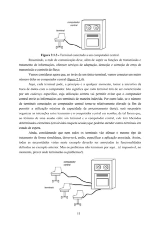 computador
                                            central

                               terminal




                 Figura 2.1.3 - Terminal conectado a um computador central.
        Resumindo, a rede de comunicação deve, além de suprir as funções de transmissão e
tratamento de informações, oferecer serviços de adaptação, detecção e correção de erros de
transmissão e controle de fluxo.
        Vamos considerar agora que, ao invés de um único terminal, vamos conectar um maior
número deles ao computador central (figura 2.1.4).
        Aqui, cada terminal pode, a princípio e a qualquer momento, tomar a iniciativa da
troca de dados com o computador. Isto significa que cada terminal terá de ser caracterizado
por um endereço específico, cuja utilização correta vai permitir evitar que o computador
central envie as informações aos terminais de maneira indevida. Por outro lado, se o número
de terminais conectados ao computador central torna-se relativamente elevado (a fim de
permitir a utilização máxima da capacidade de processamento deste), será necessário
organizar as interações entre terminais e o computador central em sessões, de tal forma que,
ao término de uma sessão entre um terminal e o computador central, este terá liberados
determinados elementos (envolvidos naquela sessão) que poderão atender outros terminais em
estado de espera.
        Ainda, considerando que nem todos os terminais vão efetuar o mesmo tipo de
tratamento de forma simultânea, dever-se-á, então, especificar a aplicação associada. Assim,
todas as necessidades vistas neste exemplo deverão ser associadas às funcionalidades
definidas no exemplo anterior. Mas os problemas não terminam por aqui... (é impossível, no
momento, prever onde terminarão os problemas!).

                                      computador
                                      central




                   terminais




                                                   11
 