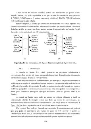 Ainda, se um dos usuários querendo efetuar uma transmissão não possui a ficha
naquele instante, ele pode requisitá-la a seu par através da emissão de uma primitiva
S_TOKEN_PLEASE.request. O usuário receptor da primitiva S_TOKEN_PLEASE.indication
pode ou não querer ceder a ficha.
       Em caso negativo, o usuário que a requisitou não fará outra coisa senão esperar a «boa
vontade» do seu interlocutor (ou ainda, enviar dados urgentes que não necessitam a possessão
da ficha). A ficha só passa a ter algum sentido no caso de comunicação half duplex. Se full
duplex é a opção adotada, ela não é levada em conta.
                                                S_DATA
    S_DATA                    S_DATA            request
    request                    request                                    S_DATA
                                                S_DATA
    S_DATA                     S_DATA           request                  indication
   indication                 indication
                                            S_TOKEN_GIVE                  S_DATA
                                               request                   indication
    S_DATA                    S_DATA
    request                    request                                   S_TOKEN_GIVE
                                                                             indication
    S_DATA                     S_DATA
                                                    S_DATA
   indication                 indication                                  S_DATA
                                                   indication
                                                                          request


                    (a)                                         (b)

    Figura 2.3.46 - (a) comunicação full duplex; (b) comunicação half duplex com ficha.


         2.3.6.4.         A sincronização

        A camada de Sessão deve cobrir igualmente os problemas relacionados à
sincronização. Esta tarefa é útil para a manutenção da coerência do estado entre dois usuários
interlocutores em caso de erro ou outro problema.
        Apesar de que a camada de Transporte tenha, por princípio, a função de cobrir todos os
problemas relacionados à retomada após erros ou panes, esta camada cobre unicamente os
problemas relacionados à transmissão de dados propriamente dita, não levando em conta os
problemas que podem ocorrer nas camadas superiores. Estes erros podem ocasionar perdas de
dados que a camada de Transporte é incapaz de detectar (uma vez que esta não é a sua
função!).
        A camada de Sessão vem, então ao socorro do sistema efetuando a tarefa de
sincronização, através da inserção a nível dos dados de pontos de sincronização, que
permitem manter a sessão num estado correspondendo a um antigo ponto de sincronização. A
figura 2.3.47(a) ilustra o procedimento de inserção de pontos de sincronização.
        Um exemplo disto pode ser ilustrado na transmissão de um documento via rede, no
qual este pode ser decomposto em páginas às quais se pode associar os pontos de
sincronização. Neste caso, a resincronização vai consistir na retransmissão do documento a
partir de uma dada página que estava sendo transmitida quando o problema ocorreu.

                                            110
 