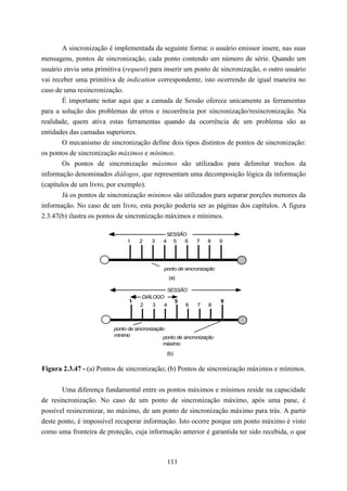 A sincronização é implementada da seguinte forma: o usuário emissor insere, nas suas
mensagens, pontos de sincronização, cada ponto contendo um número de série. Quando um
usuário envia uma primitiva (request) para inserir um ponto de sincronização, o outro usuário
vai receber uma primitiva de indication correspondente, isto ocorrendo de igual maneira no
caso de uma resincronização.
        É importante notar aqui que a camada de Sessão oferece unicamente as ferramentas
para a solução dos problemas de erros e incoerência por sincronização/resincronização. Na
realidade, quem ativa estas ferramentas quando da ocorrência de um problema são as
entidades das camadas superiores.
        O mecanismo de sincronização define dois tipos distintos de pontos de sincronização:
os pontos de sincronização máximos e mínimos.
        Os pontos de sincronização máximos são utilizados para delimitar trechos da
informação denominados diálogos, que representam uma decomposição lógica da informação
(capítulos de um livro, por exemplo).
        Já os pontos de sincronização mínimos são utilizados para separar porções menores da
informação. No caso de um livro, esta porção poderia ser as páginas dos capítulos. A figura
2.3.47(b) ilustra os pontos de sincronização máximos e mínimos.

                                               SESSÃO
                              1     2    3    4 5    6       7   8     9




                                              ponto de sincronização
                                                  (a)

                                               SESSÃO
                                     DIÁLOGO
                               1                     5                 9
                                    2    3    4          6   7   8



                         ponto de sincronização
                         mínimo               ponto de sincronização
                                              máximo
                                               (b)


Figura 2.3.47 - (a) Pontos de sincronização; (b) Pontos de sincronização máximos e mínimos.


       Uma diferença fundamental entre os pontos máximos e mínimos reside na capacidade
de resincronização. No caso de um ponto de sincronização máximo, após uma pane, é
possível resincronizar, no máximo, de um ponto de sincronização máximo para trás. A partir
deste ponto, é impossível recuperar informação. Isto ocorre porque um ponto máximo é visto
como uma fronteira de proteção, cuja informação anterior é garantida ter sido recebida, o que



                                               111
 