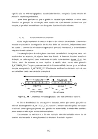 significa que ela pode ser apagada da extremidade emissora. Isto já não ocorre no caso dos
pontos de sincronização mínimos.
        Além disso, pelo fato de que os pontos de sincronização máximos são tidos como
fronteiras de proteção da informação, estes devem ser explicitamente reconhecidos pelo
receptor, o que não é necessário no caso dos pontos de sincronização mínimos.




        2.3.6.5.       Gerenciamento de atividades

        Outra função importante da camada de Sessão é o controle de atividades. Esta tarefa é
baseada no conceito de decomposição do fluxo de dados em atividades, independentes umas
das outras. O conceito de atividade vai depender da aplicação considerada, o usuário sendo o
responsável desta definição.
        Um exemplo típico de utilização do conceito é a transferência de arquivos, onde cada
arquivo deve ser separado, de alguma forma dos demais. A forma de fazê-lo é através da
definição, de cada arquivo, como sendo uma atividade, como mostra a figura 2.3.48. Para
fazê-lo, antes da emissão de cada arquivo, o usuário deve enviar uma primitiva
S_ACTIVITY_START.request para marcar o início de uma atividade; isto vai gerar, no lado do
receptor, uma primitiva S_ACTIVITY_START.indication sinalizando o início do envio de uma
nova atividade (neste caso particular, o arquivo).

                                          SESSÃO
                          ATIVIDADE                     ATIVIDADE


                          arquivo 2                      arquivo 1


                       início atividade             fim atividade

       Figura 2.3.48 - Conceito de atividade aplicado a uma transferência de arquivo.


       O fim da transferência de um arquivo é marcado, então, pelo envio, por parte do
emissor, de uma primitiva S_ACTIVITY_END.request. O interesse da definição de atividade é
o fato que certas aplicações podem ter a garantia de atomicidade, evitando erros devido a
panes ocorridas entre ações de uma mesma atividade.
       Um exemplo de aplicação é o de uma operação bancária realizada através de um
terminal informatizado. A operação normal se desenrola da maneira seguinte:




                                            112
 