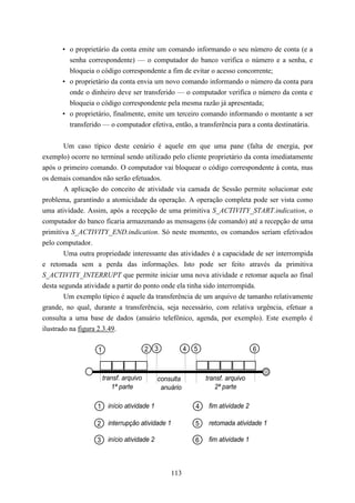 • o proprietário da conta emite um comando informando o seu número de conta (e a
        senha correspondente) — o computador do banco verifica o número e a senha, e
        bloqueia o código correspondente a fim de evitar o acesso concorrente;
      • o proprietário da conta envia um novo comando informando o número da conta para
        onde o dinheiro deve ser transferido — o computador verifica o número da conta e
        bloqueia o código correspondente pela mesma razão já apresentada;
      • o proprietário, finalmente, emite um terceiro comando informando o montante a ser
        transferido — o computador efetiva, então, a transferência para a conta destinatária.


        Um caso típico deste cenário é aquele em que uma pane (falta de energia, por
exemplo) ocorre no terminal sendo utilizado pelo cliente proprietário da conta imediatamente
após o primeiro comando. O computador vai bloquear o código correspondente à conta, mas
os demais comandos não serão efetuados.
        A aplicação do conceito de atividade via camada de Sessão permite solucionar este
problema, garantindo a atomicidade da operação. A operação completa pode ser vista como
uma atividade. Assim, após a recepção de uma primitiva S_ACTIVITY_START.indication, o
computador do banco ficaria armazenando as mensagens (de comando) até a recepção de uma
primitiva S_ACTIVITY_END.indication. Só neste momento, os comandos seriam efetivados
pelo computador.
        Uma outra propriedade interessante das atividades é a capacidade de ser interrompida
e retomada sem a perda das informações. Isto pode ser feito através da primitiva
S_ACTIVITY_INTERRUPT que permite iniciar uma nova atividade e retomar aquela ao final
desta segunda atividade a partir do ponto onde ela tinha sido interrompida.
        Um exemplo típico é aquele da transferência de um arquivo de tamanho relativamente
grande, no qual, durante a transferência, seja necessário, com relativa urgência, efetuar a
consulta a uma base de dados (anuário telefônico, agenda, por exemplo). Este exemplo é
ilustrado na figura 2.3.49.

                   1                     2 3             4   5                      6



                       transf. arquivo        consulta           transf. arquivo
                          1ª parte             anuário              2ª parte

                  1 início atividade 1                       4    fim atividade 2

                  2      interrupção atividade 1             5    retomada atividade 1

                  3      início atividade 2                  6    fim atividade 1



                                                  113
 