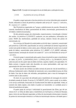 Figura 2.3.49 - Exemplo da interrupção de um atividade para a realização de outra.


         2.3.6.6.      As primitivas de serviço de Sessão


        O quadro a seguir apresenta a lista das primitivas de serviço oferecidas pela camada de
Sessão, indicando as classes de primitivas compondo cada serviço (R - request, I - indication,
Rs - response e C - confirm).
        São 58 primitivas organizadas em 7 grupos: estabelecimento de conexão, liberação de
conexão, transferência de dados, gerenciamento de fichas, sincronização, gerenciamento de
atividades e relatório de anomalias.
        Os dois primeiros grupos são relacionados, respectivamente, à inicialização e término
das sessões. As primitivas S_CONNECT, conduzem, em seus parâmetros, informações tais
como: SSAPs dos interlocutores, qualidade do serviço, números iniciais dos pontos de
sincronização, etc.
        Já os serviços de liberação de sessão podem ser de três tipos: o primeiro, caracterizado
pela primitivas S_RELEASE, especificando um serviço confirmado de término negociado de
sessão (sem perda de dados); os dois outros, para e liberação abrupta de sessão (com eventual
perda de dados), caracterizados pelas primitivas S_U_ABORT e S_P_ABORT, indicando,
respectivamente, terminação de iniciativa do usuário (U - user) e do fornecedor do serviço (P
- provider).
        O terceiro grupo é caracterizado pelas quatro classes de primitivas para a transferência
de dados (S_DATA, S_EXPEDITED_DATA, S_TYPED_DATA e S_CAPABILITY_DATA)
cada uma para um dos quatro tipos de dados (normais, urgentes, tipados e de capacidade). Os
dados normais e urgentes tendo sido discutidos em outras oportunidades, cabe aqui uma
apresentação dos dois outros tipos de dados.
        Os dados tipados são similares aos dados normais do ponto de vista da transferência, a
diferença fundamental sendo a liberdade de transmissão sem a necessidade de posse da ficha
de dados. Este tipo de dados são utilizados, principalmente, para a troca de mensagens de
controle entre os dois usuários.
        Os dados de capacidade são utilizados para a transferência de mensagens de controle
da própria camada de Sessão. O serviço S_CAPABILITY_DATA, como se pode ver na tabela,
é um serviço confirmado, fornecendo um reconhecimento dos dados de capacidade. Ainda, ao
contrário dos dados tipados, estes dados só podem ser transmitidos se a entidade possui a
ficha de transferência de dados.
        O quarto grupo de serviços é relacionado ao gerenciamento das fichas, que são em
número de 4: as fichas de dados (para a transferência em half-duplex), as fichas de liberação
(para o início de uma liberação negociada), as fichas de sincronização mínima (para a inserção
de pontos de sincronização mínimos) e as fichas de sincronização máxima e atividade (para o


                                             114
 