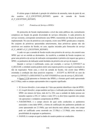 O sétimo grupo é dedicado à geração de relatórios de anomalia, tanto da parte de um
dos usuários (S_U_EXCEPTION_REPORT) quanto da camada de Sessão
(S_P_EXCEPTION_REPORT).


        2.3.6.7.       Primitivas de Serviço e SPDUs


       Os protocolos de Sessão implementados a nível das redes públicas são, normalmente
complexos em função da grande diversidade de serviços oferecidos. A cada primitiva de
serviço existente, corresponde normalmente uma SPDU, transmitida em função do protocolo
implementado. No caso de primitivas com resposta, existe uma SPDU gerada para a resposta.
Do conjunto de primitivas apresentadas anteriormente, duas primitivas apenas não são
acessíveis aos usuários da Sessão, no caso, aquelas iniciadas pelo fornecedor de serviço
(S_U_ABORT e S_U_EXCEPTION_REPORT).
       A cada vez que a camada de Sessão recebe uma primitiva de serviço, ela constrói uma
SPDU que vai ser emitida ao destinatário. Ao recebê-la, a entidade de Sessão receptora vai
gerar uma primitiva de serviço de indicação correspondente à primitiva de request que gerou a
SPDU, os parâmetros da indicação sendo herdados da primitiva de serviço de request.
       Quando o serviço é confirmado, como, por exemplo, o serviço S_CONNECT ou
S_RELEASE, a entidade usuária poderá emitir uma resposta positiva ou negativa (aceitação ou
não da requisição). Neste caso, a nível da camada de Sessão, vão existir duas SPDUs
orientadas à condução das duas possíveis respostas — ACCEPT ou REFUSE no caso do
serviço S_CONNECT e DISCONNECT ou NOT FINISHED no caso do serviço S_RELEASE.
       A figura 2.3.50 apresenta os formatos das SPDUs, o formato geral sendo apresentado
em 2.3.50(a), onde os campos apresentados têm o seguinte significado:


      • SI, Session Identifier, é um campo de 1 byte que permite identificar o tipo da SPDU;
      • LI, Length Identifier, ocupa também um byte e é utilizado para indicar o tamanho da
        SPDU em número de bytes, indo de 0 a 254; caso a unidade de dados possua um
        tamanho superior a 254, LI indica o valor 255 e os dois bytes seguindo este campo
        vão apresentar o verdadeiro comprimento da SPDU;
      • PARÂMETROS, é o campo através do qual serão conduzidos os parâmetros
        associados a uma dada SPDU, a forma de codificação dos parâmetros podendo ser
        como apresentado em 2.3.50(b), que será descrita mais adiante; ainda, este campo
        pode ser codificado como mostrado em 2.3.50(c) e 2.3.50(d); estes mostram a
        possibilidade de reagrupar os parâmetros;
      • DADOS, é o campo no qual os dados de usuário podem ser conduzidos.




                                            116
 