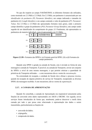 No que diz respeito ao campo PARÂMETROS, os diferentes formatos são utilizados,
como mostrado em 2.3.50(b) a 2.3.50(d). Em 2.3.50(b), um parâmetro é caracterizado por um
identificador do parâmetro (PI, Parameter Identifier), um campo indicando o tamanho do
parâmetro (LI, Length Identifier) e um campo contendo o valor do parâmetro (PV, Parameter
Value). Em 2.3.50(c) e 2.3.50(d) são apresentados formatos mais gerais, onde o primeiro
campo identifica o grupo de parâmetros (PGI, Parameter Group Identifier), este campo sendo
seguido de um identificador de comprimento do grupo, LI. Finalmente, são apresentados os
parâmetros de maneira individual, como já apresentados em 2.3.50(b).
                   (a)   SI    LI   PARÂMETROS             DADOS



                   (b)   PI    LI   PV



                   (c)   PGI   LI   PI   LI     PV



                   (d)   PGI   LI   PI   LI     PV   PI   LI   PV



  Figura 2.3.50 - Formatos das SPDUs: (a) Formato geral da SPDU; (b) a (d) Formatos do
                                  campo parâmetros.


       Quando uma SPDU é gerada na camada de Sessão, esta é enviada no forma de uma
mensagem à camada de Transporte. É possível, na camada de Transporte, enviar um conjunto
de SPDUs a nível de uma mesma mensagem, o que permite otimizar a quantidade de
primitivas de Transporte utilizadas — a este mecanismo dá-se o nome de concatenação.
       Na extremidade de recepção, a entidade de Sessão deve efetuar o processo inverso,
quando da recepção de alguma primitiva de serviço de Transporte, recuperando as diversas
SPDUs da mensagem recebida. A este mecanismo, dá-se o nome de segmentação.


     2.3.7. A CAMADA DE APRESENTAÇÃO


       Quando foi concebida, a camada de Apresentação era responsável unicamente pelas
funções de conversão entre dados representados em ASCII e EBCDIC. Em seguida, novos
serviços foram introduzidos de forma que, atualmente, pode-se descrever a tarefa desta
camada por tudo o que possa estar relacionado à representação dos dados a serem
transmitidos, particularmente as funções de:


      • conversão de dados;
      • criptografia;
      • compressão de dados.


                                              117
 