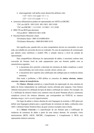 • sinal-magnitude: msb define sinal, demais bits definem valor
              +127 = 0111 1111 (msb = 0 => +)
              -127 = 1111 1111 (msb = 1 => -)
• caracteres alfanuméricos podem ser representados em ASCII ou EBCDIC:
      ‘534’ em ASCII = 0011 0101 0011 0011 0011 0100
      ‘534’ em EBCDIC = 1111 0101 11110011 1111 0100
• IBM 370 usa BCD para decimais:
      534 em BCD = 0000 0101 0011 0100
• Decimal binário Motorola x Intel:
      534 (binário Intel) = 0001 0110 0000 0010
      534 (binário Motorola) = 0000 0010 0001 0110


        Isto significa que, quando dois ou mais computadores devem ser conectados via uma
rede, um trabalho de conversão deverá ser realizado. No caso de arquiteturas de comunicação
que adotem como referência o modelo OSI, a solução situa-se a nível da camada de
Apresentação.
        Para compatibilizar diferenças de representação de dados, é necessário realizar uma
conversão do formato local de cada equipamento para um formato padrão com as
características seguintes:
        • o mecanismo deve permitir a descrição de estruturas de dados complexas a serem
           intercambiadas, tais como arrays, records, structs, unions, etc;
        • o mecanismo deve suportar uma codificação não ambígua para as instâncias destas
           estruturas.
        Para tratar o problema, a ISO definiu os conceitos de sintaxe abstrata, sintaxe
concreta e sintaxe de transferência.
        Por Sintaxe Abstrata entende-se a especificação da organização de uma estrutura de
dados de forma independente da codificação interna utilizada pela máquina. Uma Sintaxe
Abstrata torna possível a definição de tipos de dados e atribuição de valores. Por exemplo: em
C, a definição de números inteiro (int), números reais de ponto flutuante (float) e estrutruras
complexas (struct) são sintaxes abstratas, que correspondem em PASCAL as sintaxes
abstratas integer, real e record, respectivamente.
        Em lugar da adotar a sintaxe abstrata de uma linguagem já existente, a ISO optou por
definir uma linguagem própria para a especificação de estruturas de dados, conhecida como
ASN.1 (Abstract Sintax Notation One), da qual veremos exemplos mais a frente.
        Já a Sintaxe Concreta é a especificação de um formato para a codificação de
instâncias de estruturas de dados a partir de uma sintaxe abstrata. Os exemplos vistos
anteriormente (BCD, ASCII, EBCDIC, Complemento 1, Complemento 2, BCD, etc)
representam sintaxes concretas.


                                             119
 