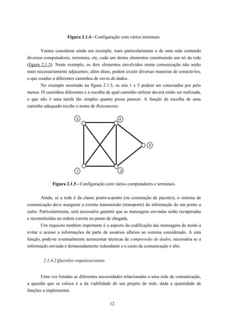 Figura 2.1.4 - Configuração com vários terminais.


        Vamos considerar ainda um exemplo, mais particularmente o de uma rede contendo
diversos computadores, terminais, etc, cada um destes elementos constituindo um nó da rede
(figura 2.1.5). Neste exemplo, os dois elementos envolvidos numa comunicação não serão
mais necessariamente adjacentes; além disso, podem existir diversas maneiras de conectá-los,
o que conduz a diferentes caminhos de envio de dados.
        No exemplo mostrado na figura 2.1.5, os nós 1 e 5 podem ser conectados por pelo
menos 10 caminhos diferentes e a escolha de qual caminho utilizar deverá então ser realizada,
o que não é uma tarefa tão simples quanto possa parecer. A função de escolha de uma
caminho adequado recebe o nome de Roteamento.

                          2                      4




                                                                 5




                          1                      3


             Figura 2.1.5 - Configuração com vários computadores e terminais.

        Ainda, se a rede é da classe ponto-a-ponto (ou comutação de pacotes), o sistema de
comunicação deve assegurar a correta transmissão (transporte) da informação de um ponto a
outro. Particularmente, será necessário garantir que as mensagens enviadas serão recuperadas
e reconstituídas na ordem correta no ponto de chegada.
        Um requisito também importante é o aspecto da codificação das mensagens de modo a
evitar o acesso a informações de parte de usuários alheios ao sistema considerado. A esta
função, pode-se eventualmente acrescentar técnicas de compressão de dados, necessária se a
informação enviada é demasiadamente redundante e o custo da comunicação é alto.


        2.1.4.2 Questões organizacionais


       Uma vez listadas as diferentes necessidades relacionadas a uma rede de comunicação,
a questão que se coloca é a da viabilidade de um projeto de rede, dada a quantidade de
funções a implementar.

                                            12
 