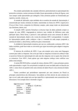 Nos estudos apresentados das camadas inferiores, particularmente na apresentação dos
protocolos existentes, muitas estruturas de dados foram apresentadas na forma de figuras, com
seus campos sendo apresentados por retângulos. Estas estruturas podem ser formalizadas por
registros, records, vetores, etc.
        A camada de Aplicação, cujas entidades são os usuários da camada de Apresentação, é
caracterizada por muitas estruturas de dados, transmitidas na forma de APDUs (Application
Protocol Data Units), compostas de diferentes campos, cada campo tendo um determinado
tipo (booleano, inteiro, etc).
        A notação ASN.1 permite formalizar os diversos tipos de dados podendo compor os
campos de uma APDU, reagrupando-os inclusive num módulo de biblioteca para cada
aplicação típica. Desta forma, é possível a uma aplicação enviar uma estrutura de dados à
camada de Apresentação, dando a ela o nome da estrutura ASN.1 correspondente. A camada
de Apresentação poderá, então, conhecer o tipo e o tamanho de cada campo compondo a
estrutura de dados e, desta forma, codifica-los para a transmissão.
        A entidade de Apresentação receptora, por sua vez, conhecendo a estrutura ASN.1 dos
dados recebidos, pode fazer todas as conversões que sejam necessárias para adaptar à máquina
receptora.
        O interesse da existência de ASN.1 é que esta notação serve como uma linguagem
comum para todas as máquinas. Isto evita que todas as máquinas tivessem de conhecer todas
as possíveis formas de representação de cada uma das máquinas com as quais elas teriam de
se comunicar. Com ASN.1, basta apenas que cada máquina conheça como codificar seus
dados nesta notação.
        A norma ISO 8824 define a notação de sintaxe abstrata ASN.1, cujos principais pontos
serão apresentados a seguir. Em um primeiro exemplo de como um dado pode ser descrito em
ASN.1, vamos fazer um paralelo entre uma estrutura de dados Pascal e uma estrutura de dados
ASN.1.
        Vamos considerar que pretendemos representar por uma estrutura em Pascal as
principais características dos dinossauros. Isto poderia ser feito através de uma estrutura do
tipo record, onde cada campo teria seu tipo específico e representando uma característica dos
dinossauros. Um exemplo disto é mostrado a seguir:

       type dinossauro = record
           nome          : array [1..12] of char;
           tamanho : integer;
           carnívoro : boolean;
           ossos      : integer;
           descoberta : integer;
       end;




                                            125
 
