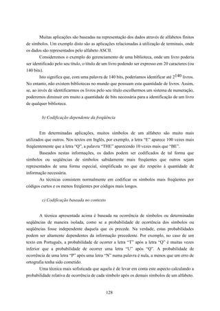 Muitas aplicações são baseadas na representação dos dados através de alfabetos finitos
de símbolos. Um exemplo disto são as aplicações relacionadas à utilização de terminais, onde
os dados são representados pelo alfabeto ASCII.
        Consideremos o exemplo do gerenciamento de uma biblioteca, onde um livro poderia
ser identificado pelo seu título, o título de um livro podendo ser expresso em 20 caracteres (ou
140 bits).
        Isto significa que, com uma palavra de 140 bits, poderíamos identificar até 2140 livros.
No entanto, não existem bibliotecas no mundo que possuam esta quantidade de livros. Assim,
se, ao invés de identificarmos os livros pelo seu título escolhermos um sistema de numeração,
poderemos diminuir em muito a quantidade de bits necessária para a identificação de um livro
de qualquer biblioteca.


         b) Codificação dependente da freqüência


        Em determinadas aplicações, muitos símbolos de um alfabeto são muito mais
utilizados que outros. Nos textos em Inglês, por exemplo, a letra “E” aparece 100 vezes mais
freqüentemente que a letra “Q”, a palavra “THE” aparecendo 10 vezes mais que “BE”.
        Baseados nestas informações, os dados podem ser codificados de tal forma que
símbolos ou seqüências de símbolos sabidamente mais freqüentes que outros sejam
representados de uma forma especial, simplificada no que diz respeito à quantidade de
informação necessária.
        As técnicas consistem normalmente em codificar os símbolos mais freqüentes por
códigos curtos e os menos freqüentes por códigos mais longos.


         c) Codificação baseada no contexto


        A técnica apresentada acima é baseada na ocorrência de símbolos ou determinadas
seqüências de maneira isolada, como se a probabilidade de ocorrência dos símbolos ou
seqüências fosse independente daquela que os precede. Na verdade, estas probabilidades
podem ser altamente dependentes da informação precedente. Por exemplo, no caso de um
texto em Português, a probabilidade de ocorrer a letra “T” após a letra “Q” é muitas vezes
inferior que a probabilidade de ocorrer uma letra “U” após “Q”. A probabilidade de
ocorrência de uma letra “P” após uma letra “N” numa palavra é nula, a menos que um erro de
ortografia tenha sido cometido.
        Uma técnica mais sofisticada que aquela é de levar em conta este aspecto calculando a
probabilidade relativa de ocorrência de cada símbolo após os demais símbolos de um alfabeto.


                                              128
 