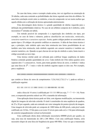 No caso das letras, como o exemplo citado acima, isto vai significar na construção de
26 tabelas, cada uma contendo as probabilidades das letras seguindo uma letra do alfabeto. Se
uma forte correlação existir entre os símbolos, a taxa de compressão vai ser muito melhor que
aquela obtida com a utilização da técnica apresentada anteriormente.
        Uma desvantagem desta técnica é a grande quantidade de tabelas requerida para a
definição das probabilidades relativas. No caso de um alfabeto composto de k símbolos, serão
necessárias k2 entradas em tabela.
        Um método possível de compressão é a organização dos símbolos em tipos, por
exemplo, no caso de letras e números, pode-se classificá-los em maiúsculas, minúsculas,
caracteres numéricos e caracteres especiais. Assim, quatro códigos podem ser associados aos
quatro tipos e 28 códigos vão permitir codificar os caracteres. A idéia de base desta técnica é
que, a princípio, todo símbolo após uma letra minúscula tem fortes possibilidades de ser
também uma letra minúscula, todo símbolo seguindo um caracter numérico é também um
caracter numérico, etc. Quando se quer chavear de um tipo de símbolo a outro, basta inserir o
código associado ao novo tipo.
        Uma técnica similar pode ser utilizada para codificar longas seqüências de dados
binários contendo grandes quantidades de zeros. Cada símbolo de k bits indica quantos zeros
separam dois 1’s consecutivos. Assim, para tratar grandes faixas de zeros, o símbolo 1 indica
que uma faixa de 2k - 1 mais o valor do símbolo seguinte separa os dois uns. Por exemplo,
para a seqüência


       000100000100000010000000000000010000001000100000001100000101

que contém as faixas de zeros de comprimentos: 3,5,6,14,6,3,7,0,1,5 e 1, pode-se utilizar a
codificação seguinte:

       011 101 110 111 111 000 110 011 111 000 000 001 101 001

        onde a faixa de 14 zeros é codificada por 111 111 000 (ou seja, 7 + 7 + 0 = 14). Neste
caso, a compressão permitiu reduzir em 34% o tamanho da informação.
        Uma aplicação desta técnica pode ser feita, com algumas modificações, na transmissão
digital de imagens de televisão colorida. O sinal é constituídos de uma seqüência de quadros,
de 25 a 30 por segundo, cada um contendo um vetor retangular de pontos (pixels) da imagem.
Uma imagem de televisão pode ser composta de 1000 linhas de 600 pixels, cada pixel sendo
codificado em 16 bits, 15 bits para a cor (com 32 níveis para cada cor) e 1 bit para informação
de controle (enquadramento vertical ou horizontal).
        Uma codificação direta desta informação necessitaria 600000 pixels por quadro, ou
seja, uma taxa de transmissão de 240 a 288 Mbit/s. Com uma codificação binária, seria
necessário dispor de uma faixa de freqüência de quase 600 MHz. Uma vez que a transmissão


                                             129
 