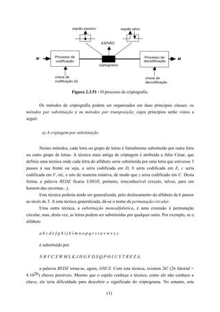 espião passivo                 espião ativo



                                               ESPIÃO



     M           Processo de                                               Processo de     M
                 codificação                                               decodificação
                                              criptograma


                 chave de                                                  chave de
                 codificação (k)                                           decodificação

                             Figura 2.3.51 - O processo de criptografia.


        Os métodos de criptografia podem ser organizados em duas principais classes: os
métodos por substituição e os métodos por transposição, cujos princípios serão vistos a
seguir.


          a) A criptagem por substituição


        Nestes métodos, cada letra ou grupo de letras é literalmente substituído por outra letra
ou outro grupo de letras. A técnica mais antiga de criptagem é atribuída a Júlio César, que
definiu uma técnica onde cada letra do alfabeto seria substituída por uma letra que estivesse 3
passos à sua frente ou seja, a seria codificada em D, b seria codificada em E, c seria
codificada em F, etc, e isto de maneira rotativa, de modo que z seria codificado em C. Desta
forma, a palavra REDE ficaria UHGH, portanto, irreconhecível (exceto, talvez, para um
homem das cavernas...).
        Esta técnica poderia ainda ser generalizada, pelo deslocamento do alfabeto de k passos
ao invés de 3. A esta técnica generalizada, dá-se o nome de permutação circular.
        Uma outra técnica, a substituição monoalfabética, é uma extensão à permutação
circular, mas, desta vez, as letras podem ser substituídas por qualquer outra. Por exemplo, se o
alfabeto

         abcdefghijklmnopqrstuvwxyz

         é substituído por

         N B V C X W M L K J H G F D S Q P O I U Y T R E Z A,

        a palavra REDE torna-se, agora, OXCX. Com esta técnica, existem 26! (26 fatorial =
4.10 26) chaves possíveis. Mesmo que o espião conheça a técnica, como ele não conhece a
chave, ele teria dificuldade para descobrir o significado do criptograma. No entanto, esta

                                                  131
 