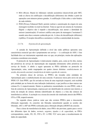 • RSA (Rivest, Shamir & Adleman): método assimétrico desenvolvido pelo MIT,
         onde as chaves de codificação e decodificação (diferentes) são obtidas a partir de
         operações com números primos grandes. A codificação é feita sobre o valor binário
         de cada símbolo.
       • PEM (Privacy Enhanced Mail): permite realizar a autenticação da origem de uma
         mensagem recebida via mail na Internet. Trata-se aqui de um sistema de Assinatura
         Digital: o objetivo não é impedir a decodificação, mas atestar a identidade do
         emissor (autenticação). O emissor codifica uma parte da mensagem (“assinatura”)
         usando uma chave somente conhecida por ele. A chave de decodificação (diferente)
         é pública. O receptor decodifica a assinatura e verifica a autenticidade da mesma.


        2.3.7.6.       O protocolo de apresentação


        A camada de Apresentação definida a nível das redes públicas apresenta uma
característica essencial que não é propriamente um serviço — é a utilização de ASN.1. Esta
facilidade deve ser inteiramente suportada uma vez que, em princípio, muitas das aplicações
existentes consideram esta notação.
        O protocolo de Apresentação é relativamente simples, pois, como já foi dito, muitas
das primitivas de serviço de Apresentação são mapeadas diretamente sobre primitivas de
serviço de Sessão. A tabela a seguir apresenta as PDUs definidas no protocolo de
Apresentação, estas, sendo reagrupadas em quatro classes distintas: estabelecimento de
sessão, desconexão anormal, transferência de dados e gestão de contexto.
        Na primeira classe de serviços, as PPDUs são trocadas entre entidades de
Apresentação para o estabelecimento de uma conexão. O processo inicia pelo envio de uma
PPDU CP. Esta PPDU, que foi enviada na forma de uma requisição (request), será recebida
pela entidade par na forma de uma indicação (indication), o que justifica as duas marcas nas
colunas R e I, respectivamente. Dentre os parâmetros encaminhados via esta PPDU, estão a
lista de contextos de Apresentação, expressa por um identificador do contexto (um inteiro), o
nome da notação de sintaxe abstrata (identificador de objeto) e a lista das sintaxes de
transferência a utilizar. A aceitação ou a recusa da conexão são sinalizadas através das PPDUs
CPA e CPR, respectivamente.
        Na segunda classe, pode-se notar que não existem PPDUs para a desconexão
(liberação negociada). As conexões são liberadas naturalmente quando as sessões são
liberadas. ARU e ARP são PPDUs utilizadas para a liberação abrupta (ABORT) da conexão.
        Para a classe de transferência de dados, cinco PDUs são previstas, quatro para o envio
dos diferentes tipos de dados, normais, urgentes, tipados e de capacidade, as PDUs
correspondentes, sendo, TD, TE, TTD e TC. A PDU TCC serve para o reconhecimento de
dados de capacidade.


                                            133
 