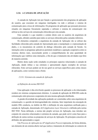 2.3.8. A CAMADA DE APLICAÇÃO


        A camada de Aplicação tem por função o gerenciamento dos programas de aplicação
do usuário, que executam em máquinas interligadas via rede e utilizam o sistema de
comunicação para a troca de informações. Os programas de aplicação que possuam processos
situados em máquinas fisicamente separadas e utilizam o sistema de comunicação vão
utilizar-se dos serviços de comunicação oferecidos por esta camada.
        Esta camada é a que mantém o contato direto com os usuários da arquitetura de
comunicação, abrindo caminho para todos os serviços oferecidos pelas camadas inferiores.
        Os elementos compondo a arquitetura da camada de Aplicação vão se utilizar das
facilidades oferecidas pela camada de Apresentação para a manipulação e a representação de
dados, e os mecanismos de controle de diálogo oferecidos pela camada de Sessão. As
interações entre os programas aplicativos permitem modelizar a operação cooperativa entre os
sistemas abertos reais, necessitando porém o compartilhamento de uma quantidade de
informações que viabilize estas interações, a fim de que o tratamento das atividades seja feito
de maneira coerente.
        Dentro desta seção serão estudados os principais aspectos relacionados à camada de
Aplicação, dando ênfase a sua estrutura e apresentando alguns exemplos de serviços
oferecidos. Estes serviços podem ser de uso geral ou serviços específicos para certas classes
de aplicações, como veremos mais a frente.


        2.3.8.1. Estrutura da camada de Aplicação


       a) Definições da norma ISO 9545


       Uma aplicação é dita distribuída quando os processos de aplicação a ela relacionados
residem em sistemas computacionais distintos. A camada de aplicação do RM-OSI cuida da
comunicação entre processos cooperantes de uma mesma aplicação distribuida .
       A grande diversidade das aplicações podendo ser construídas sobre uma arquitetura de
comunicação e a questão da heterogeneidade dos sistemas, fator importante da concepção do
modelo OSI, conduziu, no âmbito da ISO, à definição de uma arquitetura unificada para a
camada de Aplicação, denominada ALS (Application Layer Structure) e definida pela norma
ISO 9545. Nesta definição, a norma não propõe serviços de Aplicação, mas introduz um
conjunto de conceitos relacionados à estrutura da camada, que pode servir como base para a
definição de outras normas ou propostas de serviços de Aplicação. Os principais conceitos ali
definidos são apresentados a seguir.
       Um Processo de Aplicação ou AP (Application Process) representa, de forma abstrata,
um elemento de um sistema aberto real que realiza o tratamento de informação no contexto de

                                             135
 