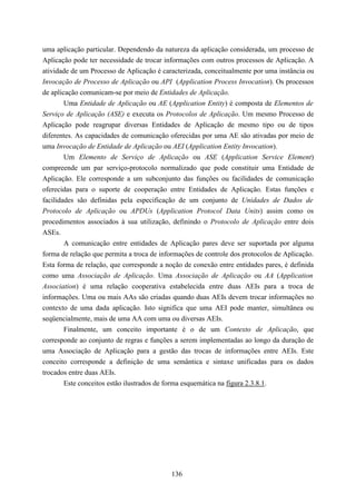 uma aplicação particular. Dependendo da natureza da aplicação considerada, um processo de
Aplicação pode ter necessidade de trocar informações com outros processos de Aplicação. A
atividade de um Processo de Aplicação é caracterizada, conceitualmente por uma instância ou
Invocação de Processo de Aplicação ou API (Application Process Invocation). Os processos
de aplicação comunicam-se por meio de Entidades de Aplicação.
        Uma Entidade de Aplicação ou AE (Application Entity) é composta de Elementos de
Serviço de Aplicação (ASE) e executa os Protocolos de Aplicação. Um mesmo Processo de
Aplicação pode reagrupar diversas Entidades de Aplicação de mesmo tipo ou de tipos
diferentes. As capacidades de comunicação oferecidas por uma AE são ativadas por meio de
uma Invocação de Entidade de Aplicação ou AEI (Application Entity Invocation).
        Um Elemento de Serviço de Aplicação ou ASE (Application Service Element)
compreende um par serviço-protocolo normalizado que pode constituir uma Entidade de
Aplicação. Ele corresponde a um subconjunto das funções ou facilidades de comunicação
oferecidas para o suporte de cooperação entre Entidades de Aplicação. Estas funções e
facilidades são definidas pela especificação de um conjunto de Unidades de Dados de
Protocolo de Aplicação ou APDUs (Application Protocol Data Units) assim como os
procedimentos associados à sua utilização, definindo o Protocolo de Aplicação entre dois
ASEs.
        A comunicação entre entidades de Aplicação pares deve ser suportada por alguma
forma de relação que permita a troca de informações de controle dos protocolos de Aplicação.
Esta forma de relação, que corresponde a noção de conexão entre entidades pares, é definida
como uma Associação de Aplicação. Uma Associação de Aplicação ou AA (Application
Association) é uma relação cooperativa estabelecida entre duas AEIs para a troca de
informações. Uma ou mais AAs são criadas quando duas AEIs devem trocar informações no
contexto de uma dada aplicação. Isto significa que uma AEI pode manter, simultânea ou
seqüencialmente, mais de uma AA com uma ou diversas AEIs.
        Finalmente, um conceito importante é o de um Contexto de Aplicação, que
corresponde ao conjunto de regras e funções a serem implementadas ao longo da duração de
uma Associação de Aplicação para a gestão das trocas de informações entre AEIs. Este
conceito corresponde a definição de uma semântica e sintaxe unificadas para os dados
trocados entre duas AEIs.
        Este conceitos estão ilustrados de forma esquemática na figura 2.3.8.1.




                                           136
 