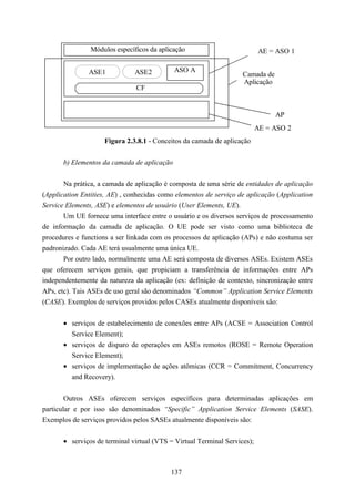 Módulos específicos da aplicação                           AE = ASO 1

               ASE1            ASE2          ASO A
                                                                    Camada de
                                                                    Aplicação
                               CF


                                                                                AP
                                                                           AE = ASO 2
                     Figura 2.3.8.1 - Conceitos da camada de aplicação


       b) Elementos da camada de aplicação


       Na prática, a camada de aplicação é composta de uma série de entidades de aplicação
(Application Entities, AE) , conhecidas como elementos de serviço de aplicação (Application
Service Elements, ASE) e elementos de usuário (User Elements, UE).
       Um UE fornece uma interface entre o usuário e os diversos serviços de processamento
de informação da camada de aplicação. O UE pode ser visto como uma biblioteca de
procedures e functions a ser linkada com os processos de aplicação (APs) e não costuma ser
padronizado. Cada AE terá usualmente uma única UE.
       Por outro lado, normalmente uma AE será composta de diversos ASEs. Existem ASEs
que oferecem serviços gerais, que propiciam a transferência de informações entre APs
independentemente da natureza da aplicação (ex: definição de contexto, sincronização entre
APs, etc). Tais ASEs de uso geral são denominados “Common” Application Service Elements
(CASE). Exemplos de serviços providos pelos CASEs atualmente disponíveis são:


       • serviços de estabelecimento de conexões entre APs (ACSE = Association Control
         Service Element);
       • serviços de disparo de operações em ASEs remotos (ROSE = Remote Operation
         Service Element);
       • serviços de implementação de ações atômicas (CCR = Commitment, Concurrency
         and Recovery).


        Outros ASEs oferecem serviços específicos para determinadas aplicações em
particular e por isso são denominados “Specific” Application Service Elements (SASE).
Exemplos de serviços providos pelos SASEs atualmente disponíveis são:


       • serviços de terminal virtual (VTS = Virtual Terminal Services);



                                           137
 