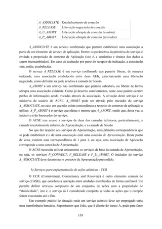 A_ASSOCIATE       Estabelecimento de conexão
              A_RELEASE         Liberação negociada de conexão
              A_U_ABORT         Liberação abrupta de conexão (usuário)
              A_P_ABORT         Liberação abrupta de conexão (provedor)


        A_ASSOCIATE é um serviço confirmado que permite estabelecer uma associação a
partir de um elemento de serviço de aplicação. Dentre os parâmetros da primitiva de serviço, é
enviada a proposição de contexto de Aplicação (isto é, a semântica e sintaxe dos dados a
serem intercambiados). Em caso de aceitação por parte do receptor da indicação, a associação
será, então, estabelecida.
        O serviço A_RELEASE é um serviço confirmado que permite liberar, de maneira
ordenada, uma associação estabelecida entre duas AEIs, caracterizando uma liberação
negociada, como definido na parte relativa à camada de Sessão.
        A_ABORT é um serviço não confirmado que permite «abortar», ou liberar de forma
abrupta uma associação existente. Como já descrito anteriormente, neste caso podem ocorrer
perdas de informações sendo trocadas através da associação. A ativação deste serviço é de
iniciativa do usuário do ACSE. A_ABORT pode ser ativado pelo iniciador do serviço
A_ASSOCIATE, no caso em que não exista concordância a respeito do contexto de aplicação a
utilizar. A_P_ABORT é o serviço que efetua o mesmo que A_ABORT, sendo que, desta vez, a
iniciativa é do fornecedor do serviço.
        O ACSE tem acesso a serviços de duas das camadas inferiores, particularmente, a
camada imediatamente inferior, de Apresentação, e a camada de Sessão.
        No que diz respeito aos serviços de Apresentação, uma primeira correspondência que
se pode estabelecer é o de uma associação com uma conexão de Apresentação. Deste ponto
de vista, existem uma correspondência de 1 para 1, ou seja, uma associação de Aplicação
corresponde a uma conexão de Apresentação.
        O ACSE necessita utilizar unicamente os serviços de base da camada de Apresentação,
ou seja, os serviços P_CONNECT, P_RELEASE e P_U_ABORT. O iniciador do serviço
A_ASSOCIATE deve determinar o contexto de Apresentação pretendido.


        b) Serviços para implementação de ações atômicas - CCR

       O CCR (Commitment, Concurrency and Recovery) é outro elemento comum de
serviço (CASE), que coordena a operação entre unidades distribuidas de forma confiável. Ele
permite definir serviços compostos de um conjuntos de ações com a propriedade de
“atomicidade”, isto é, o serviço só é considerado completo se todas as ações que o compõe
foram executadas até o fim.
       Um exemplo prático de situação onde um serviço atômico deve ser empregado seria
uma transferência bancária. Suponhamos que João, que é cliente do banco A, pede para fazer


                                            139
 