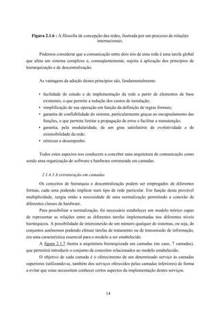 Figura 2.1.6 - A filosofia de concepção das redes, ilustrada por um processo de relações
                                       internacionais.


       Podemos considerar que a comunicação entre dois nós de uma rede é uma tarefa global
que afeta um sistema complexo e, conseqüentemente, sujeita à aplicação dos princípios de
hierarquização e de descentralização.


       As vantagens da adoção destes princípios são, fundamentalmente:


      • facilidade de estudo e de implementação da rede a partir de elementos de base
        existentes, o que permite a redução dos custos de instalação;
      • simplificação de sua operação em função da definição de regras formais;
      • garantia de confiabilidade do sistema, particularmente graças ao encapsulamento das
        funções, o que permite limitar a propagação de erros e facilitar a manutenção;
      • garantia, pela modularidade, de um grau satisfatório de evolutividade e de
        extensibilidade da rede;
      • otimizar o desempenho.


       Todos estes aspectos nos conduzem a conceber uma arquitetura de comunicação como
sendo uma organização de software e hardware estruturada em camadas.


        2.1.4.3 A estruturação em camadas

        Os conceitos de hierarquia e descentralização podem ser empregados de diferentes
formas, cada uma podendo implicar num tipo de rede particular. Em função desta provável
multiplicidade, surgiu então a necessidade de uma normalização permitindo a conexão de
diferentes classes de hardware.
        Para possibilitar a normalização, foi necessário estabelecer um modelo teórico capaz
de representar as relações entre as diferentes tarefas implementadas nos diferentes níveis
hierárquicos. A possibilidade de interconexão de um número qualquer de sistemas, ou seja, de
conjuntos autônomos podendo efetuar tarefas de tratamento ou de transmissão de informação,
era uma característica essencial para o modelo a ser estabelecido.
        A figura 2.1.7 ilustra a arquitetura hierarquizada em camadas (no caso, 7 camadas),
que permitirá introduzir o conjunto de conceitos relacionados ao modelo estabelecido.
        O objetivo de cada camada é o oferecimento de um determinado serviço às camadas
superiores (utilizando-se, também dos serviços oferecidos pelas camadas inferiores) de forma
a evitar que estas necessitem conhecer certos aspectos da implementação destes serviços.




                                            14
 