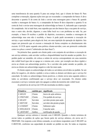 uma transferencia de uma quantia X para seu amigo José, que é cliente do banco B. Para
completar a transação, algumas ações tem que ser executadas: o computador do banco A deve
descontar a quantia X da conta de João e enviar uma mensagem para o banco B; quando
receber a mensagem do banco A, o computador do banco B deve depositar a quantia X na
conta de José e enviar uma mensagem de acknowledge ao banco A, indicando que a operação
foi completada. Até ai tudo bem, mas suponha que um dos bancos faça a sua parte do serviço,
mas o outro não, devido, digamos, a uma falha local ou a um problema na rede. Se, por
exemplo, o banco B recebeu o pedido de depósito, executou-o, mandou a mensagem de
acknowledge mas esta não é recebida, o banco A pode pedir novamente a execução do
serviço, o que resultará, para alegria de José, em uma repetição da operação de depósito. Isto
requer um protocolo que só execute a transação de forma completa ou absolutamente não
execute. O CCR opera segundo uma politica cliente-servidor, com um protocolo conhecido
como two-phase commit (“submissão em duas fases”).
        Na primeira fase, quando um cliente pede a um conjunto de servidores a execução de
um serviço atômico, cada servidor verifica a disponibilidade local de atender ao pedido. Se o
pedido puder ser atendido, ele coloca a ordem de serviço correspondente em uma memória
não volátil local (que não se apaga se o sistema cair, como por exemplo um disco rígido) e
envia ao cliente um acknowledge positivo. Se o servidor não puder atender ao pedido, ele
envia ao cliente um acknowledge negativo e não faz mais nada.
        O cliente espera os acknowledges de todos os servidores envolvidos no pedido. Se um
deles for negativo, ele aborta o pedido e avisa a todos os demais servidores que o serviço foi
cancelado. Se todos os acknowledges forem positivos, o cliente envia uma segunda ordem a
todos os servidores confirmando que o serviço deve ser executado. Os clientes então
executam o serviço e somente após isto apagam a ordem da memória não volátil local.
        As primitivas de serviço do CCR são mostradas na tabela a seguir.


        Primitiva        emitida por significado
        C-BEGIN          Cliente       Inicio de ação atômica
        C-PREPARE        Cliente       Fim pedido de serviço
        C-READY          Servidor      servidor pronto para ação
        C-REFUSE         Servidor      servidor não pronto p/ação
        C-COMMIT         Cliente       Submeter ação
        C-ROLLBACK       Cliente       Cancelar ação
        C_RESTART        Ambos         notificação de queda
       Qualquer serviço atômico é iniciado com C-BEGIN. Quando o cliente terminou de
enviar todos os pedidos de ações que fazem parte do serviço atômico, ele envia um C-
PREPARE. Em resposta a este último comando, os servidores respondem com C-READY ou
C-REFUSE, conforme sua capacidade de atender ao pedido ou não. Se todas as respostas


                                            140
 