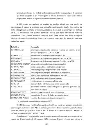 terminais existentes. Ele poderá também acomodar todos os novos tipos de terminais
       que forem surgindo, o que requer apenas a criação de um novo objeto que herde as
       propriedades básicas de algum outro terminal virtual parecido.


        A ISO propôs um conjunto de serviços de terminal virtual que visa atender as
necessidades de acesso a terminais para aplicações relativamente simples (ex.: edição de
texto, interação com o sistema operacional, entrada de dados, etc). Estes serviços são parte de
um SASE denominado VTS (Virtual Terminal Service), que inclui também um protocolo
denominado VTP (Virtual Terminal Protocol). Este SASE define uma série de objetos
básicos, cujos métodos (primitivas de serviço) permitem a execução das operações indicadas
na tabela a seguir.


Primitiva                 Operação
VT-ASSOCIATE              estabelece conexão entre terminais ou entre um terminal e um
                          processo de aplicação (AP) via ACSE
VT-RELEASE                desfaz conexão de forma ordenada via ACSE
VT-U-ABORT                desfaz conexão de forma abrupta pelo User via ACSE
VT-P-ABORT        desfaz conexão de forma abrupta pelo Provider via ACSE
VT-CONTEXT-SWITCH altera contexto (semântica e sintaxe dos dados)
VT-START-NEG      inicia negociação de parâmetros com parceiro
VT-END-NEG                termina negociação de parâmetros com parceiro
VT-NEG-INVITE             convida parceiro a sugerir parâmetros de negociação
VT-NEG-OFFER              oferece uma sugestão de parâmetros ao parceiro
VT-NEG-ACCEPT             aceita parâmetros sugeridos pelo parceiro
VT-NEG-REJECT             rejeita parâmetros sugeridos pelo parceiro
VT-DATA                   transfere dados estruturados de forma sequenciada
VT-DELIVER                possibilita controlar dados entregues ao parceiro por meio de
                          uma marca de entrega
VT-ACK-RECEIPT            reconhece recebimento de marca de entrega
VT-GIVE-TOKEN             passa direito de envio da dados ao parceiro (token)
VT-REQUEST-TOKEN          requisita direito de envio de dados ao parceiro
        b) serviços de manuseio de mensagens - MHS

       O MHS (Message Handling Service) é um SASE que provê serviços para intercâmbio
de mensagens eletrônicas entre APs. É, portanto, um serviço de mail eletrônico, semelhante ao
usado na Internet (só que lá se utiliza o SMTP, Simple Mail Transfer Protocol). O MHS é
definido na recomendação X.400 da CCITT.
       Quando um AP deseja enviar uma mensagem a outro, ele submete a mensagem a um
Agente de Transferência de Mensagens (MTA, Message Transfer Agent), que entrega a

                                             142
 