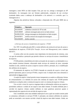 mensagem a outro MTA no lado receptor. Este, por sua vez, entrega a mensagem ao AP
destinatário. As mensagens tem um formato padronizado, composto de um envelope
(contendo dados como o endereço do destinatário e do emissor) e o conteúdo, que é a
mensagem em si.
       Algumas das primitivas básicas colocadas a disposição dos APs pelo MHS são as
seguintes:


         Primitiva       Operação
         M-LOGON         estabelece conexão do AP na rede
         M-SUBMIT submete mensagem para envio no lado emissor
         M-DELIVER entrega mensagem ao destinatário no lado receptor
         M-NOTIFY        notifica emissor da recepção da mensagem
         M-LOGOFF        desfaz conexão


        c) Serviços de acesso e transferência de arquivos - FTAM

        Em 1987, foi publicada pela ISO a versão definitiva da norma de serviços de acesso e
transferência de arquivos, FTAM (File Transfer, Access and Management), com o número
ISO 8571.
        A norma cobre um dos assuntos mais importantes da interconexão de sistemas, uma
vez que ela normaliza o protocolo que permite oferecer os serviços de acesso e transferência
de arquivos.
        FTAM permite a transferência do todo ou de parte de um arquivo, ao destinatário ou a
uma estação (sistema) distante, oferecendo ainda serviços de controle de erros, retomada
imediata ou não, controle de acesso a arquivos (acesso seletivo, proteção, etc.) e modificação
dos atributos de um arquivo.
        O tratamento de arquivos via FTAM é baseado no conceito de arquivo virtual, que
permite representar, para os serviços FTAM, o arquivo real. A relação entre estes elementos é
apresentada na figura 2.3.8.3.
        A noção de arquivo virtual permite tornar transparente ao usuário as diferentes formas
de armazenamento e os métodos de acesso dos sistemas de arquivo real. FTAM permite
estabelecer as relações entre o sistema de arquivos real e os sistemas de arquivos virtuais.
        Um servidor virtual de arquivos reagrupa todas as informações relativas aos arquivos,
permitindo conhecer o estado de um arquivo num dado instante. O modelo definido para o
servidor de arquivos virtuais contém atributos os mais genéricos possíveis quanto à
representação dos aspectos de um servidor de arquivos reais.
        Este é modelado como uma entidade endereçável com a qual um usuário remoto pode
se comunicar, utilizando os serviços FTAM. A princípio, um número arbitrário de usuários
pode ser associado a um mesmo servidor virtual de arquivos num dado instante. Ainda, um

                                            143
 